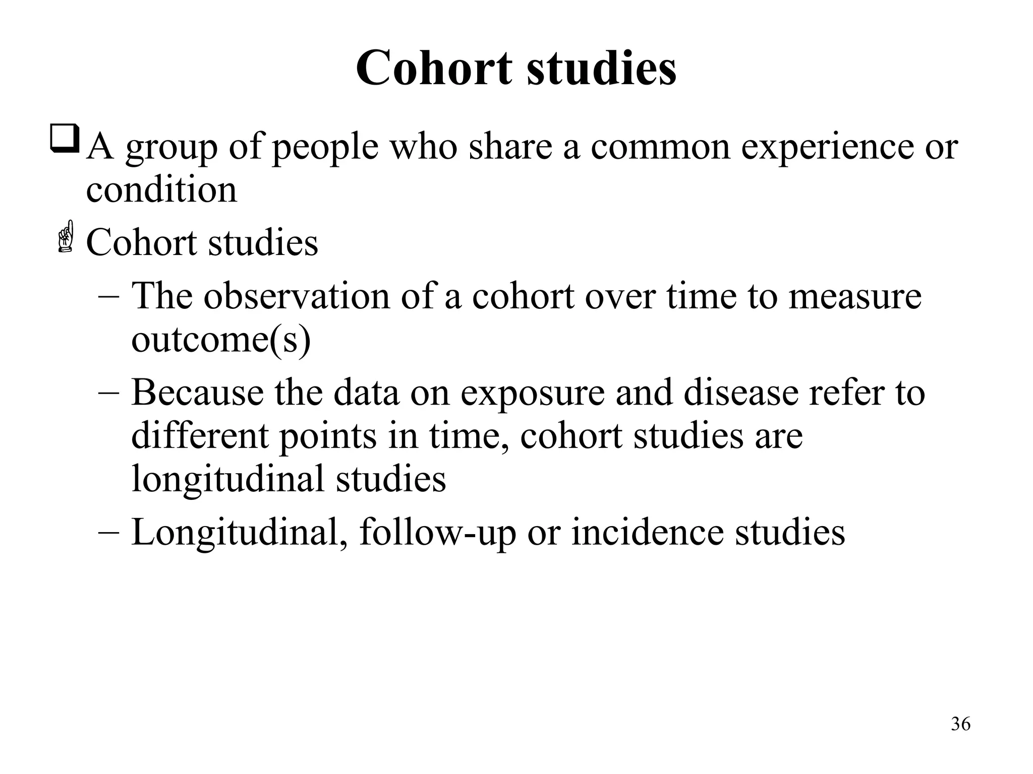 Cohort studies
36
A group of people who share a common experience or
condition
Cohort studies
– The observation of a cohort over time to measure
outcome(s)
– Because the data on exposure and disease refer to
different points in time, cohort studies are
longitudinal studies
– Longitudinal, follow-up or incidence studies
 