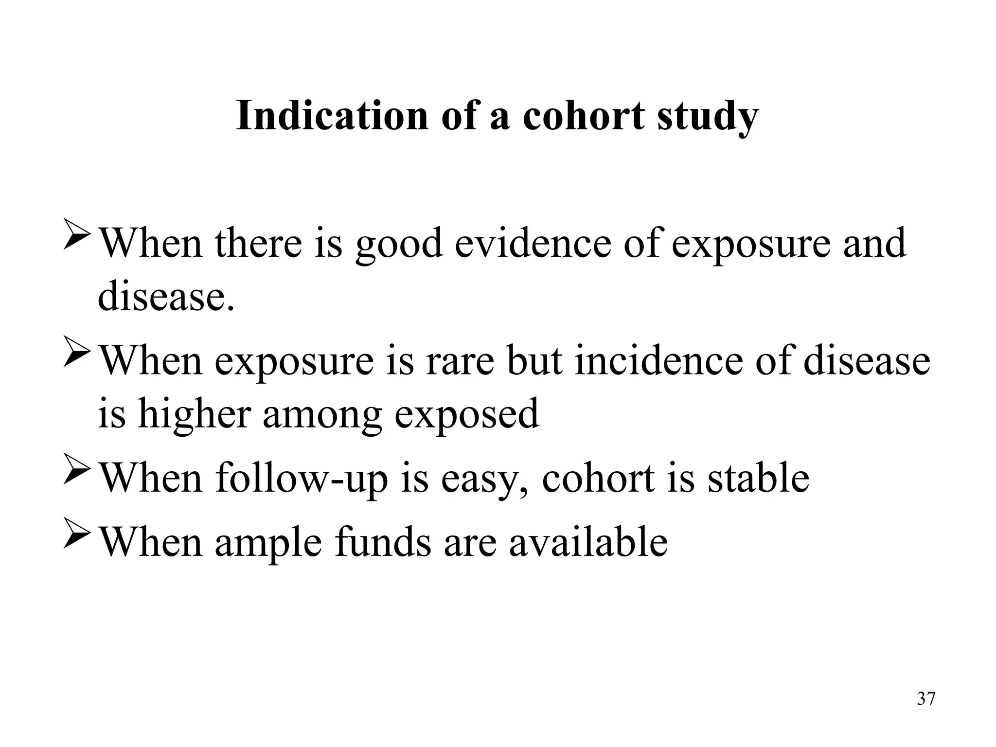 Indication of a cohort study
37
When there is good evidence of exposure and
disease.
When exposure is rare but incidence of disease
is higher among exposed
When follow-up is easy, cohort is stable
When ample funds are available
 