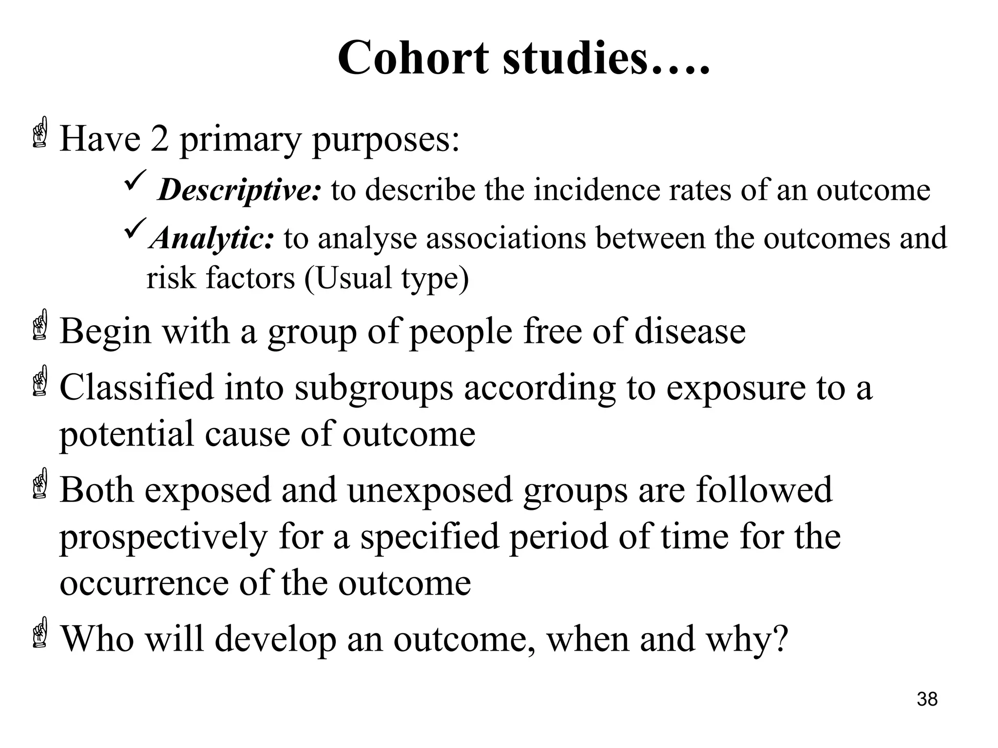 Cohort studies….
38
Have 2 primary purposes:
 Descriptive: to describe the incidence rates of an outcome
Analytic: to analyse associations between the outcomes and
risk factors (Usual type)
Begin with a group of people free of disease
Classified into subgroups according to exposure to a
potential cause of outcome
Both exposed and unexposed groups are followed
prospectively for a specified period of time for the
occurrence of the outcome
Who will develop an outcome, when and why?
 