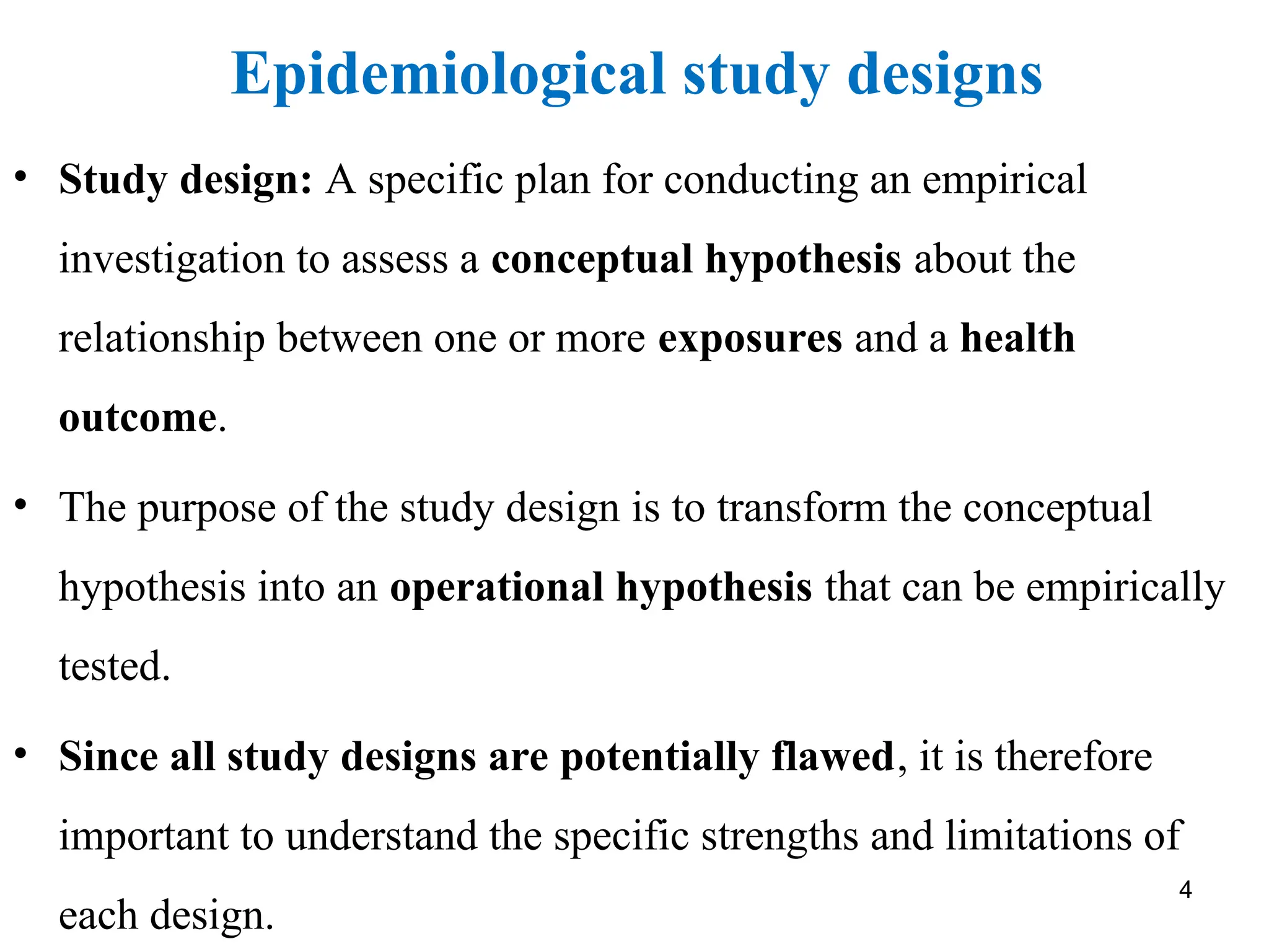 Epidemiological study designs
4
• Study design: A specific plan for conducting an empirical
investigation to assess a conceptual hypothesis about the
relationship between one or more exposures and a health
outcome.
• The purpose of the study design is to transform the conceptual
hypothesis into an operational hypothesis that can be empirically
tested.
• Since all study designs are potentially flawed, it is therefore
important to understand the specific strengths and limitations of
each design.
 