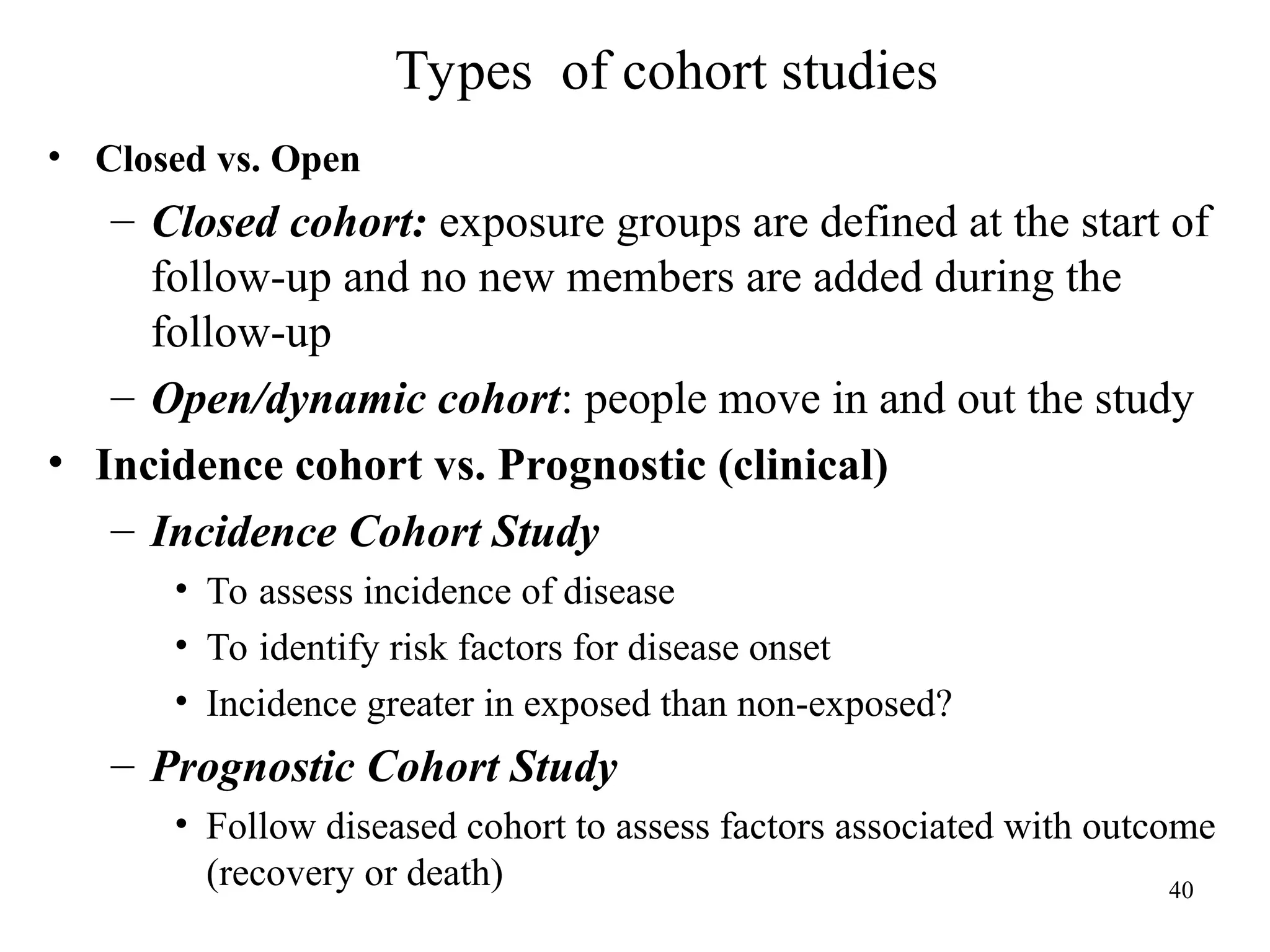 Types of cohort studies
40
• Closed vs. Open
– Closed cohort: exposure groups are defined at the start of
follow-up and no new members are added during the
follow-up
– Open/dynamic cohort: people move in and out the study
• Incidence cohort vs. Prognostic (clinical)
– Incidence Cohort Study
• To assess incidence of disease
• To identify risk factors for disease onset
• Incidence greater in exposed than non-exposed?
– Prognostic Cohort Study
• Follow diseased cohort to assess factors associated with outcome
(recovery or death)
 