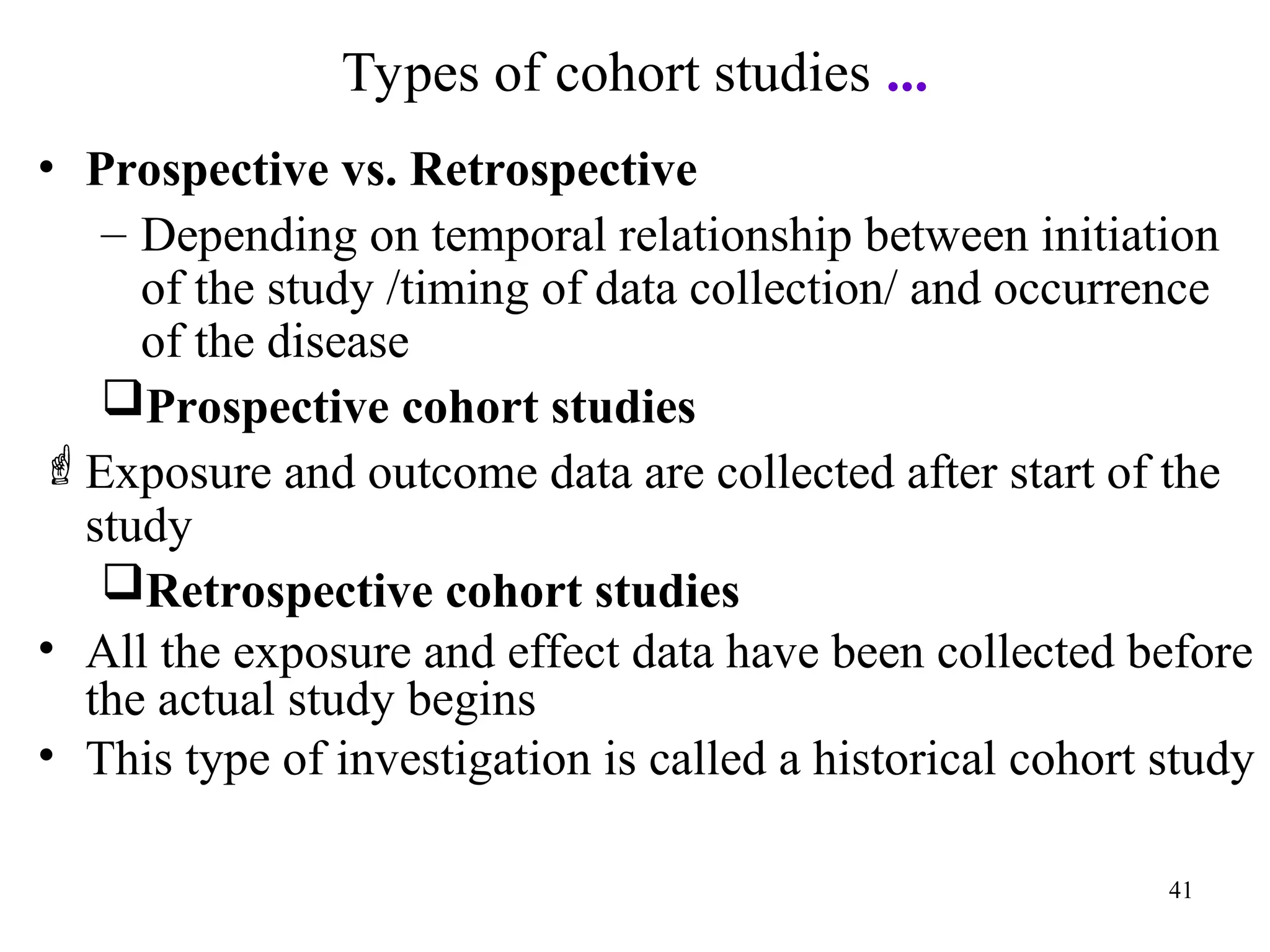 Types of cohort studies ...
41
• Prospective vs. Retrospective
– Depending on temporal relationship between initiation
of the study /timing of data collection/ and occurrence
of the disease
Prospective cohort studies
Exposure and outcome data are collected after start of the
study
Retrospective cohort studies
• All the exposure and effect data have been collected before
the actual study begins
• This type of investigation is called a historical cohort study
 