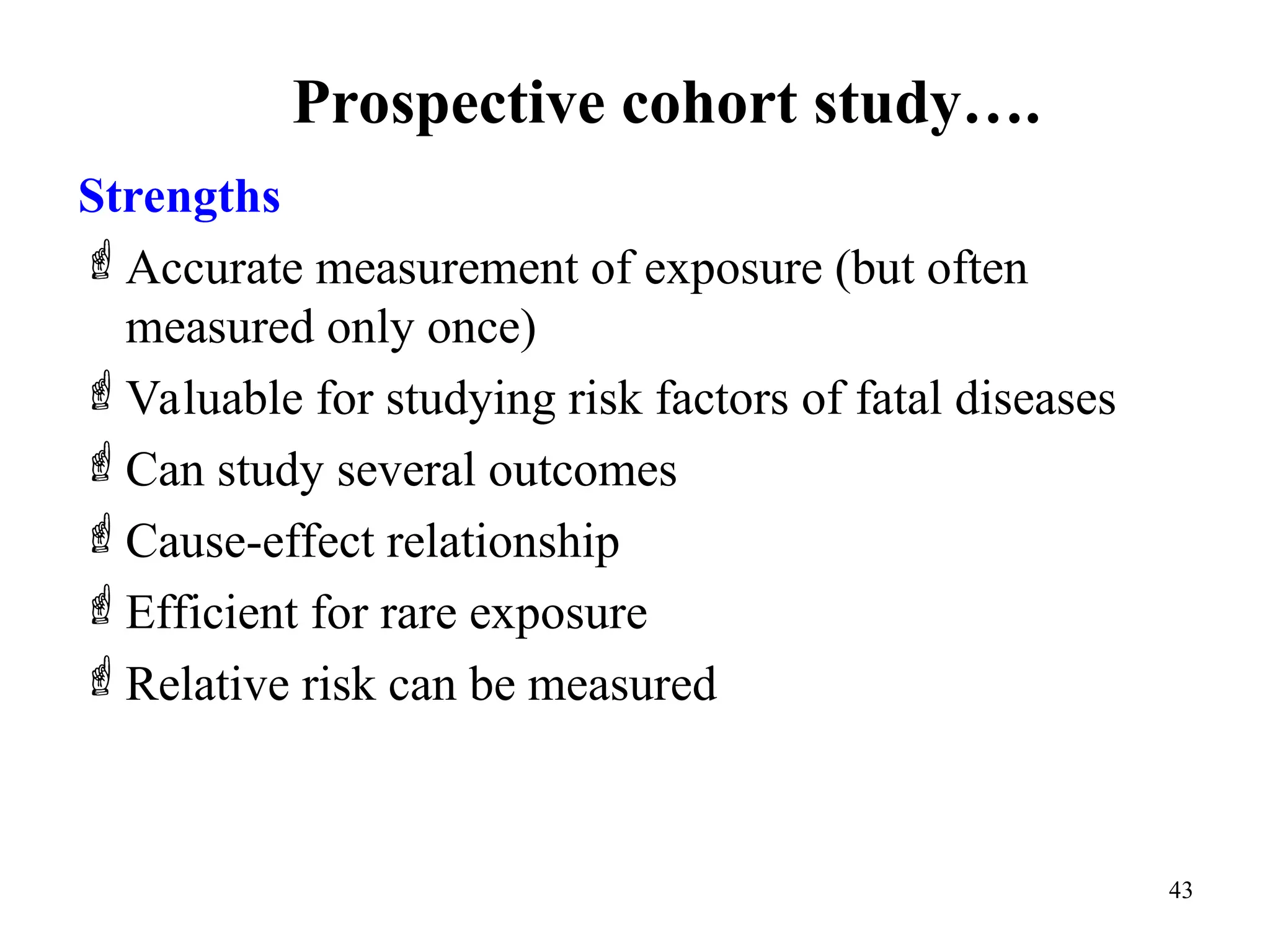 Prospective cohort study….
43
Strengths
Accurate measurement of exposure (but often
measured only once)
Valuable for studying risk factors of fatal diseases
Can study several outcomes
Cause-effect relationship
Efficient for rare exposure
Relative risk can be measured
 