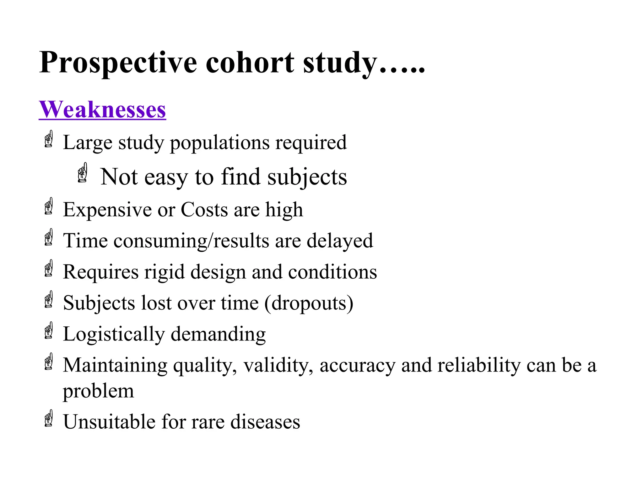 Prospective cohort study…..
Weaknesses
 Large study populations required
 Not easy to find subjects
 Expensive or Costs are high
 Time consuming/results are delayed
 Requires rigid design and conditions
 Subjects lost over time (dropouts)
 Logistically demanding
 Maintaining quality, validity, accuracy and reliability can be a
problem
 Unsuitable for rare diseases
 