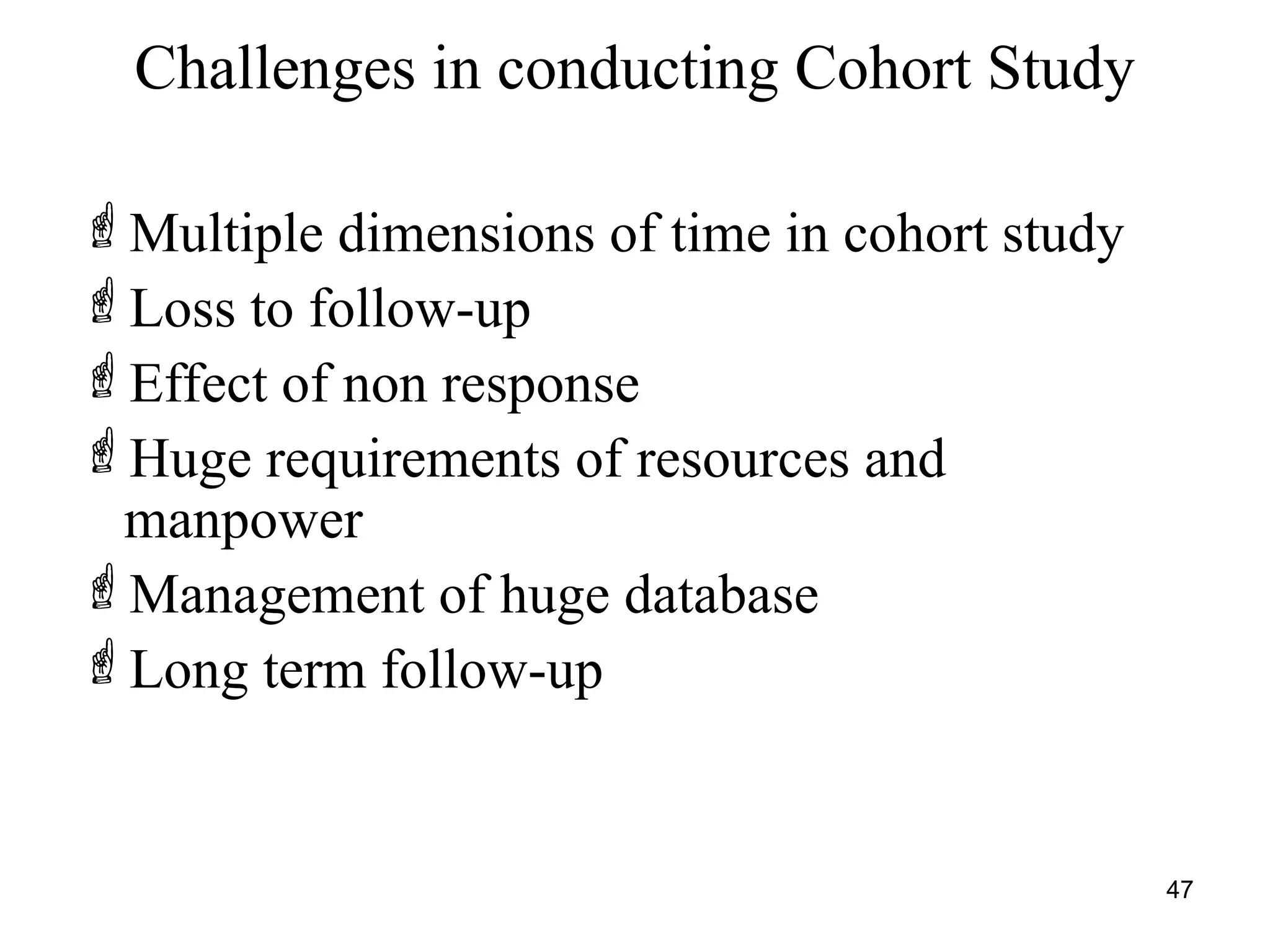 Challenges in conducting Cohort Study
Multiple dimensions of time in cohort study
Loss to follow-up
Effect of non response
Huge requirements of resources and
manpower
Management of huge database
Long term follow-up
47
 