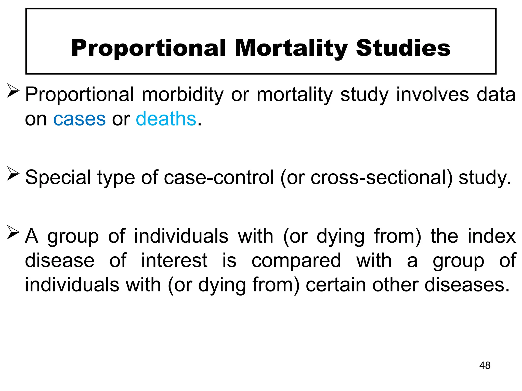 Proportional Mortality Studies
 Proportional morbidity or mortality study involves data
on cases or deaths.
 Special type of case-control (or cross-sectional) study.
 A group of individuals with (or dying from) the index
disease of interest is compared with a group of
individuals with (or dying from) certain other diseases.
48
 