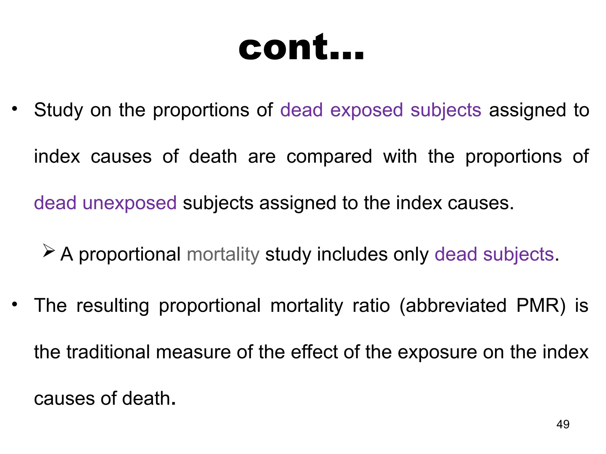 cont…
• Study on the proportions of dead exposed subjects assigned to
index causes of death are compared with the proportions of
dead unexposed subjects assigned to the index causes.
 A proportional mortality study includes only dead subjects.
• The resulting proportional mortality ratio (abbreviated PMR) is
the traditional measure of the effect of the exposure on the index
causes of death.
49
 