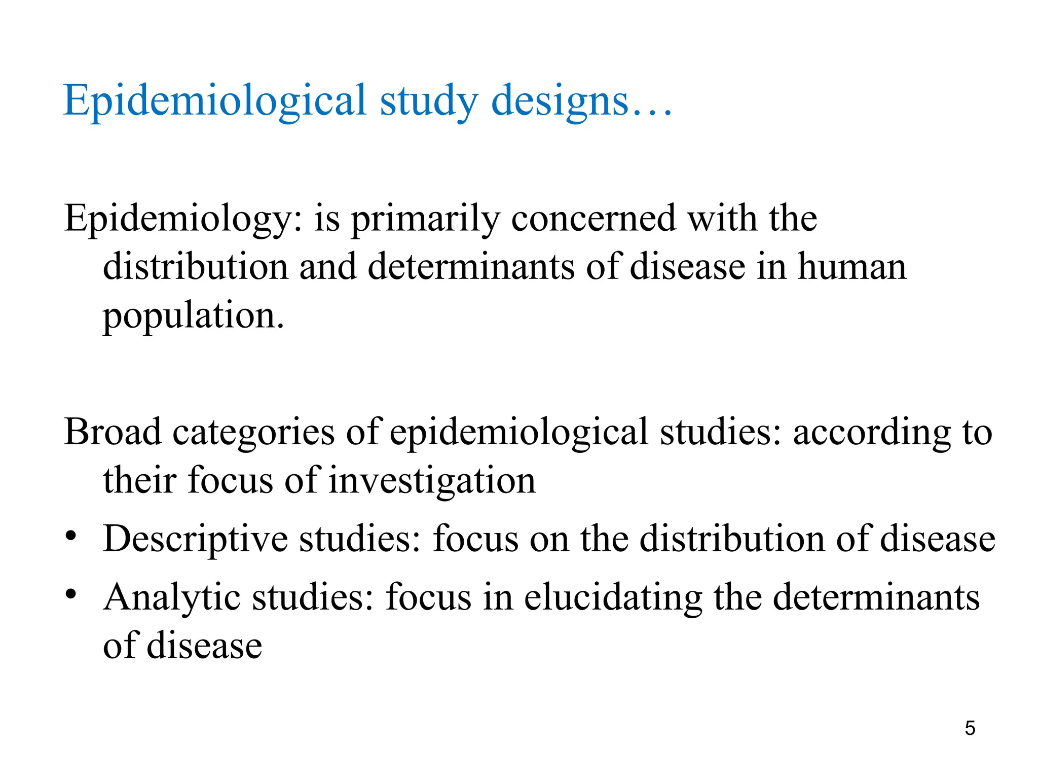 5
Epidemiological study designs…
Epidemiology: is primarily concerned with the
distribution and determinants of disease in human
population.
Broad categories of epidemiological studies: according to
their focus of investigation
• Descriptive studies: focus on the distribution of disease
• Analytic studies: focus in elucidating the determinants
of disease
 
