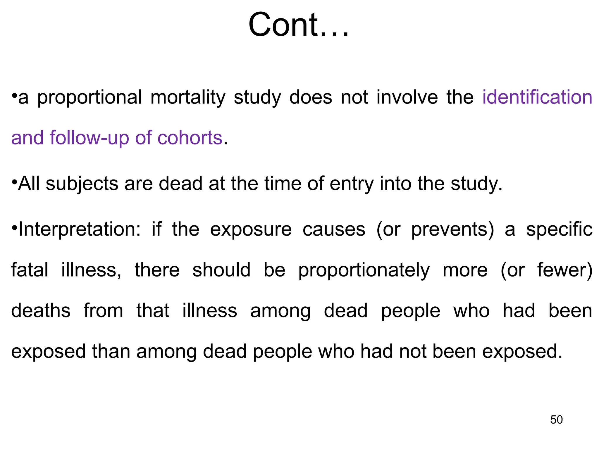 Cont…
•a proportional mortality study does not involve the identification
and follow-up of cohorts.
•All subjects are dead at the time of entry into the study.
•Interpretation: if the exposure causes (or prevents) a specific
fatal illness, there should be proportionately more (or fewer)
deaths from that illness among dead people who had been
exposed than among dead people who had not been exposed.
50
 