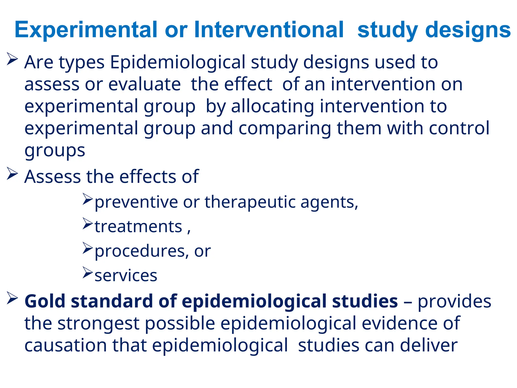 Experimental or Interventional study designs
 Are types Epidemiological study designs used to
assess or evaluate the effect of an intervention on
experimental group by allocating intervention to
experimental group and comparing them with control
groups
 Assess the effects of
preventive or therapeutic agents,
treatments ,
procedures, or
services
 Gold standard of epidemiological studies – provides
the strongest possible epidemiological evidence of
causation that epidemiological studies can deliver
 