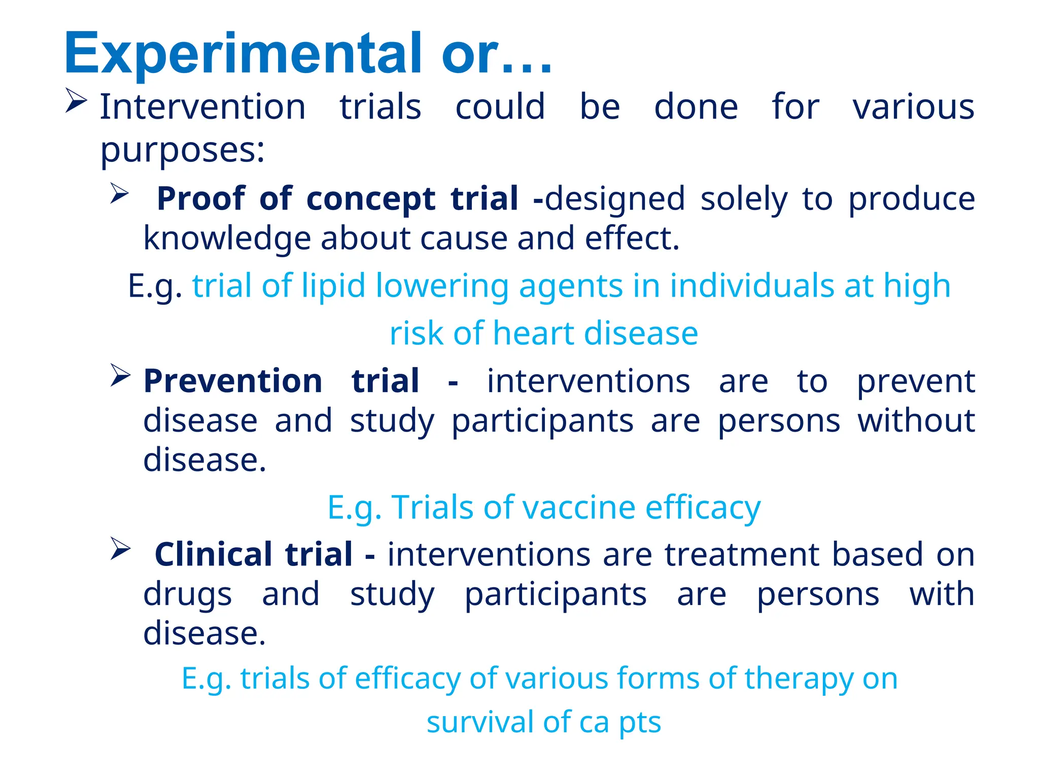 Experimental or…
 Intervention trials could be done for various
purposes:
 Proof of concept trial -designed solely to produce
knowledge about cause and effect.
E.g. trial of lipid lowering agents in individuals at high
risk of heart disease
 Prevention trial - interventions are to prevent
disease and study participants are persons without
disease.
E.g. Trials of vaccine efficacy
 Clinical trial - interventions are treatment based on
drugs and study participants are persons with
disease.
E.g. trials of efficacy of various forms of therapy on
survival of ca pts
 