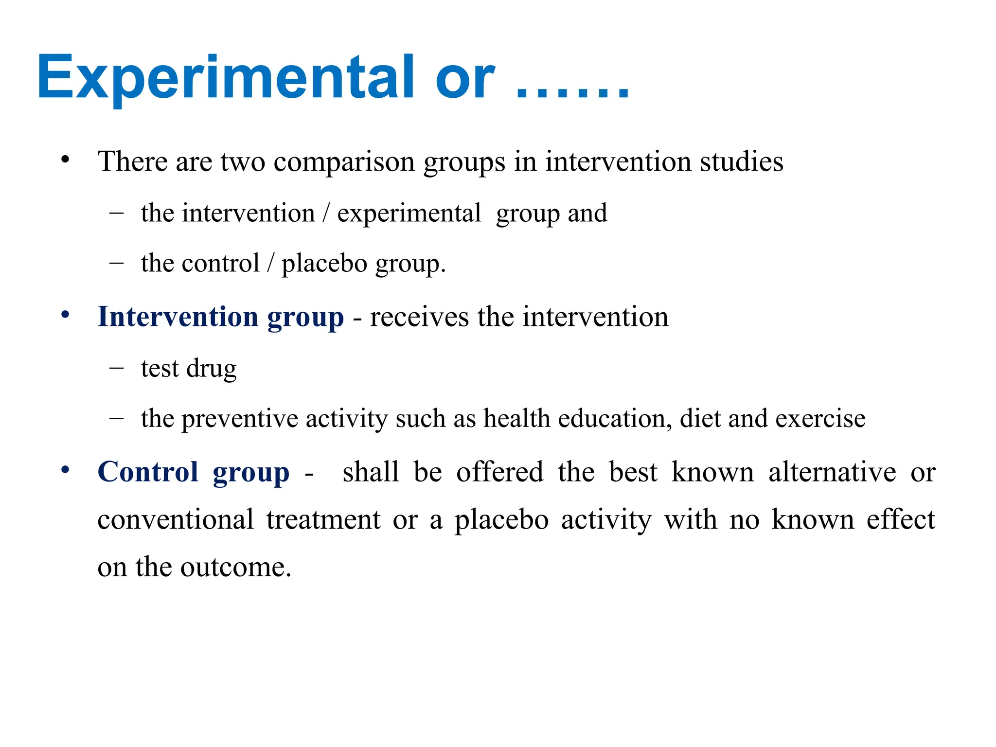 Experimental or ……
• There are two comparison groups in intervention studies
– the intervention / experimental group and
– the control / placebo group.
• Intervention group - receives the intervention
– test drug
– the preventive activity such as health education, diet and exercise
• Control group - shall be offered the best known alternative or
conventional treatment or a placebo activity with no known effect
on the outcome.
 