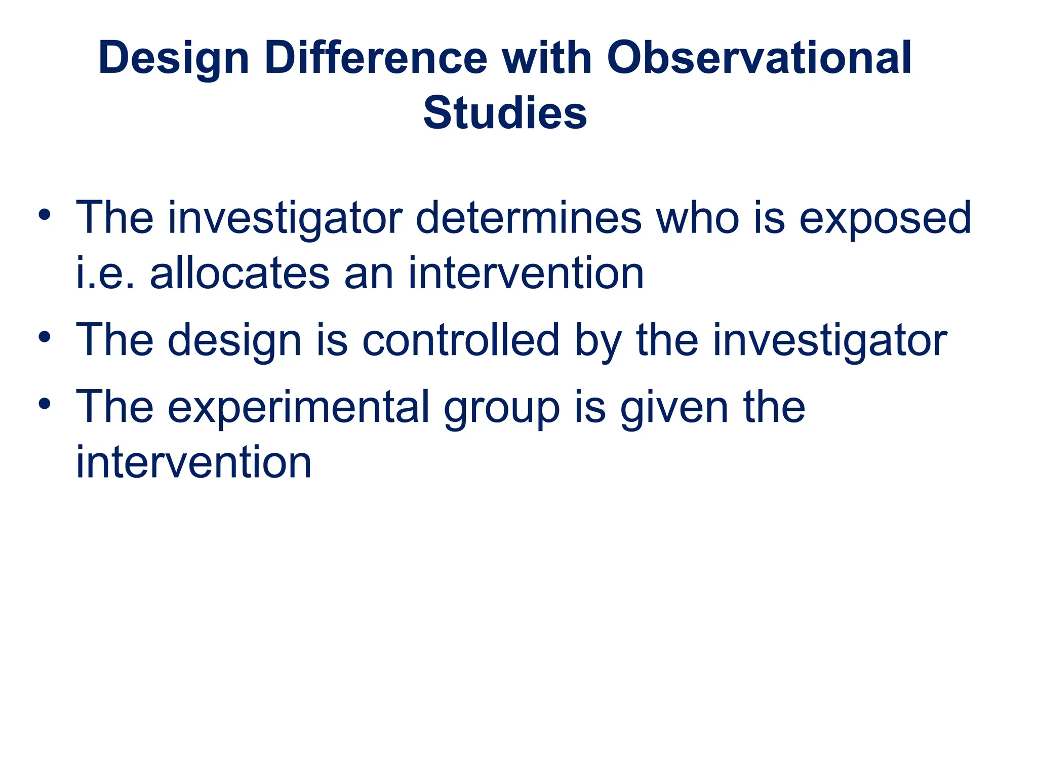 Design Difference with Observational
Studies
• The investigator determines who is exposed
i.e. allocates an intervention
• The design is controlled by the investigator
• The experimental group is given the
intervention
 