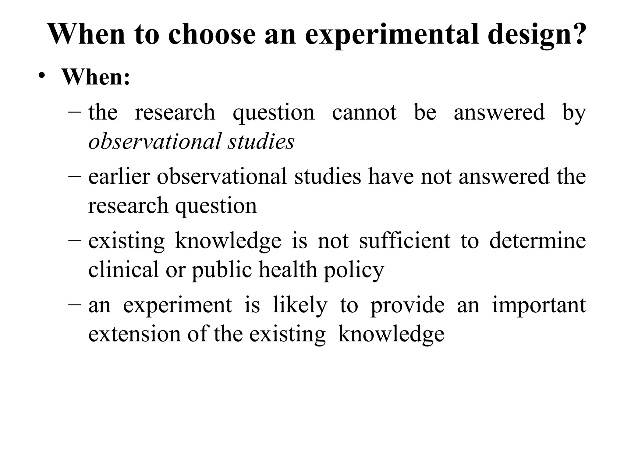When to choose an experimental design?
• When:
– the research question cannot be answered by
observational studies
– earlier observational studies have not answered the
research question
– existing knowledge is not sufficient to determine
clinical or public health policy
– an experiment is likely to provide an important
extension of the existing knowledge
 