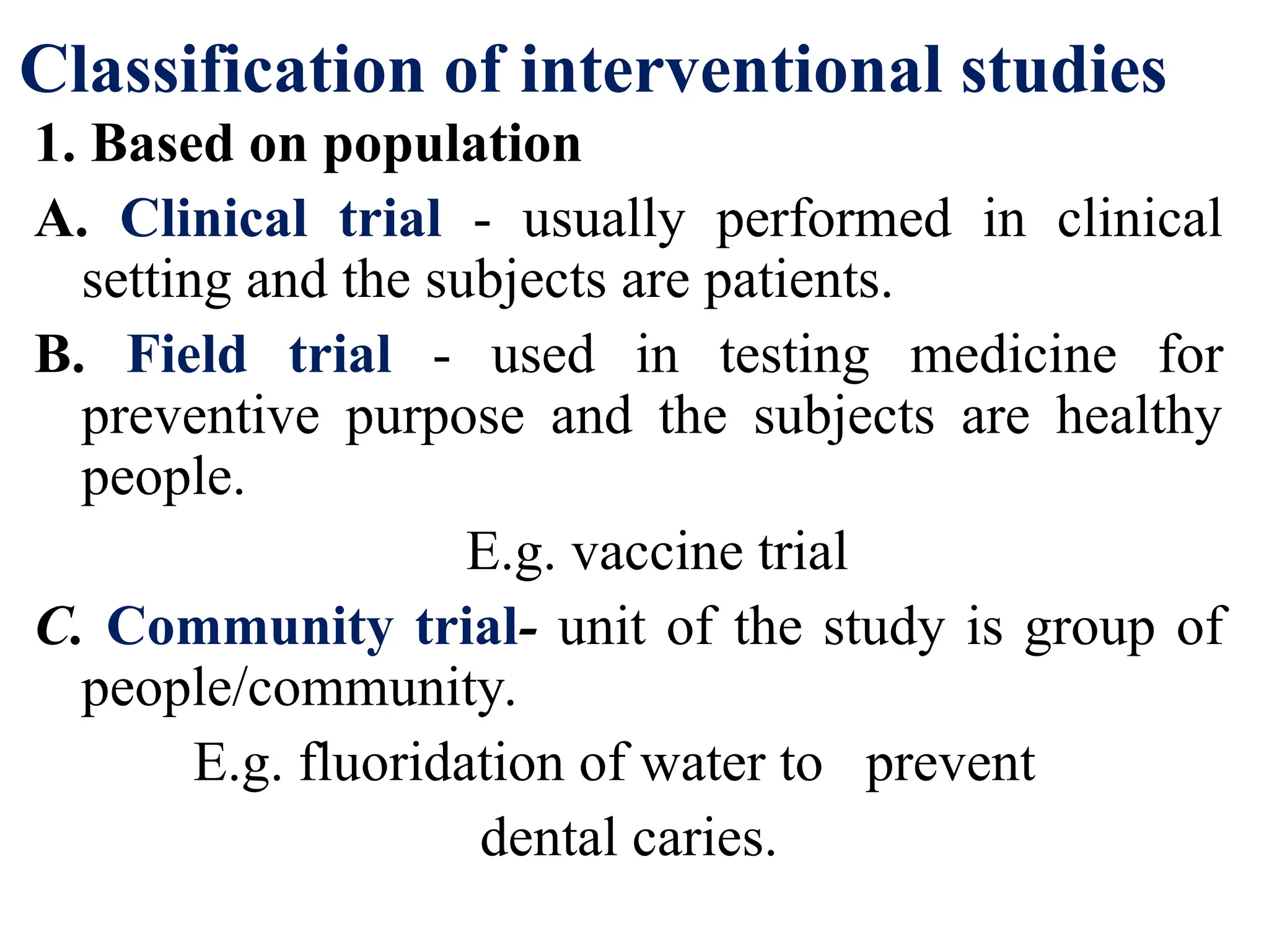 Classification of interventional studies
1. Based on population
A. Clinical trial - usually performed in clinical
setting and the subjects are patients.
B. Field trial - used in testing medicine for
preventive purpose and the subjects are healthy
people.
E.g. vaccine trial
C. Community trial- unit of the study is group of
people/community.
E.g. fluoridation of water to prevent
dental caries.
 