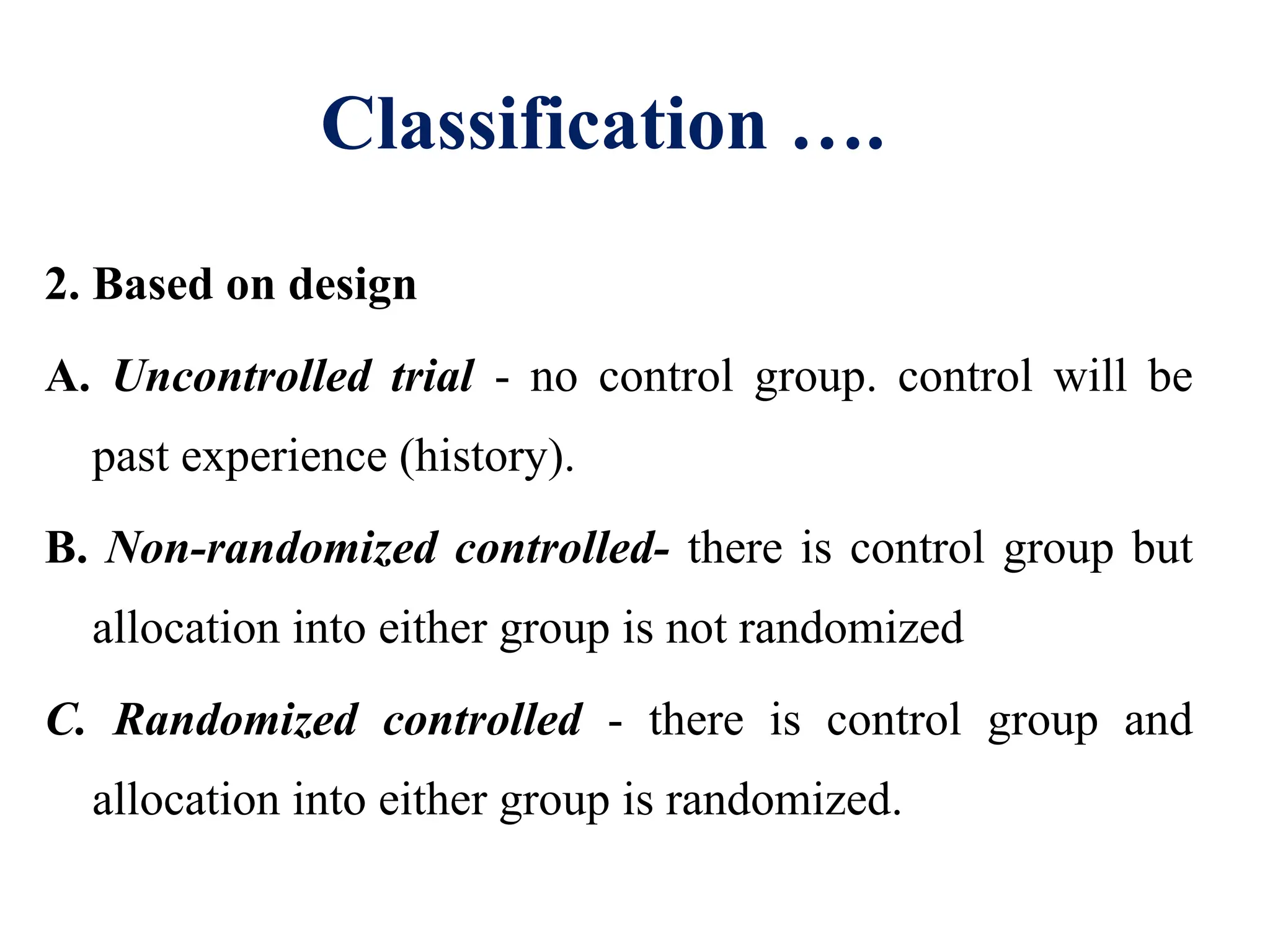 Classification ….
2. Based on design
A. Uncontrolled trial - no control group. control will be
past experience (history).
B. Non-randomized controlled- there is control group but
allocation into either group is not randomized
C. Randomized controlled - there is control group and
allocation into either group is randomized.
 