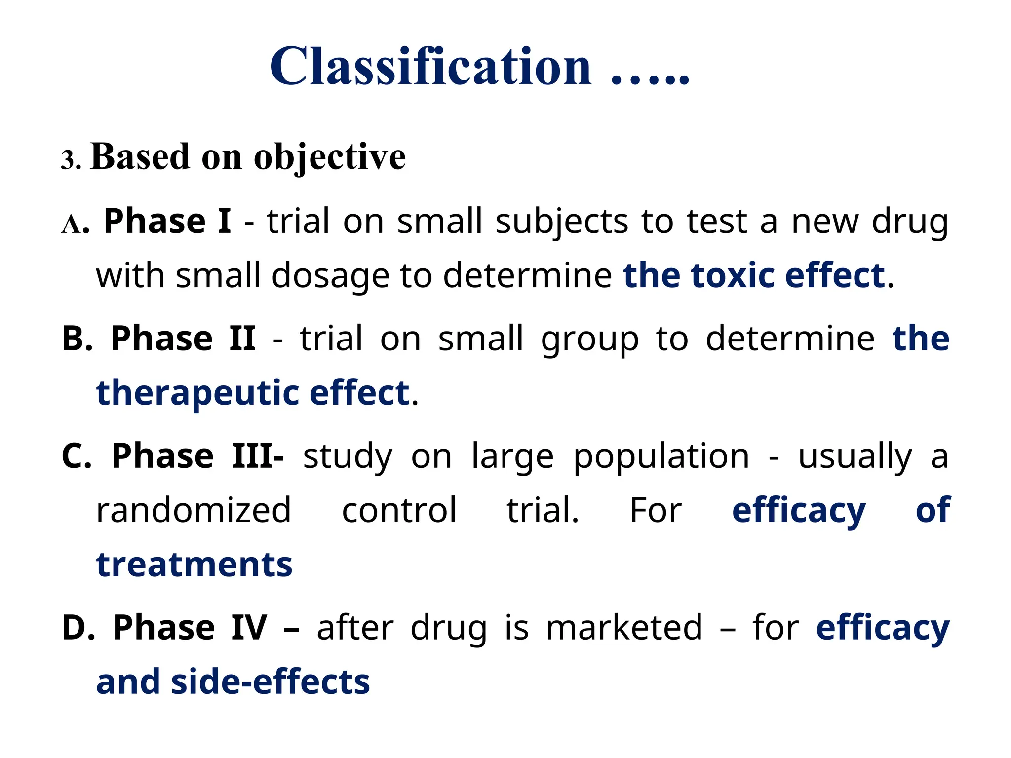 Classification …..
3. Based on objective
A. Phase I - trial on small subjects to test a new drug
with small dosage to determine the toxic effect.
B. Phase II - trial on small group to determine the
therapeutic effect.
C. Phase III- study on large population - usually a
randomized control trial. For efficacy of
treatments
D. Phase IV – after drug is marketed – for efficacy
and side-effects
 