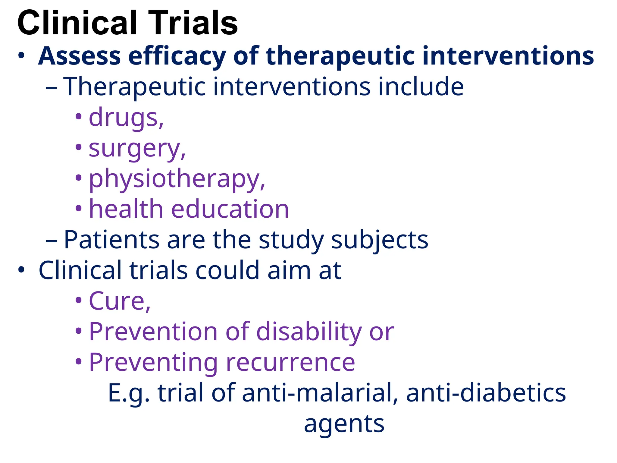 Clinical Trials
• Assess efficacy of therapeutic interventions
– Therapeutic interventions include
• drugs,
• surgery,
• physiotherapy,
• health education
– Patients are the study subjects
• Clinical trials could aim at
• Cure,
• Prevention of disability or
• Preventing recurrence
E.g. trial of anti-malarial, anti-diabetics
agents
 