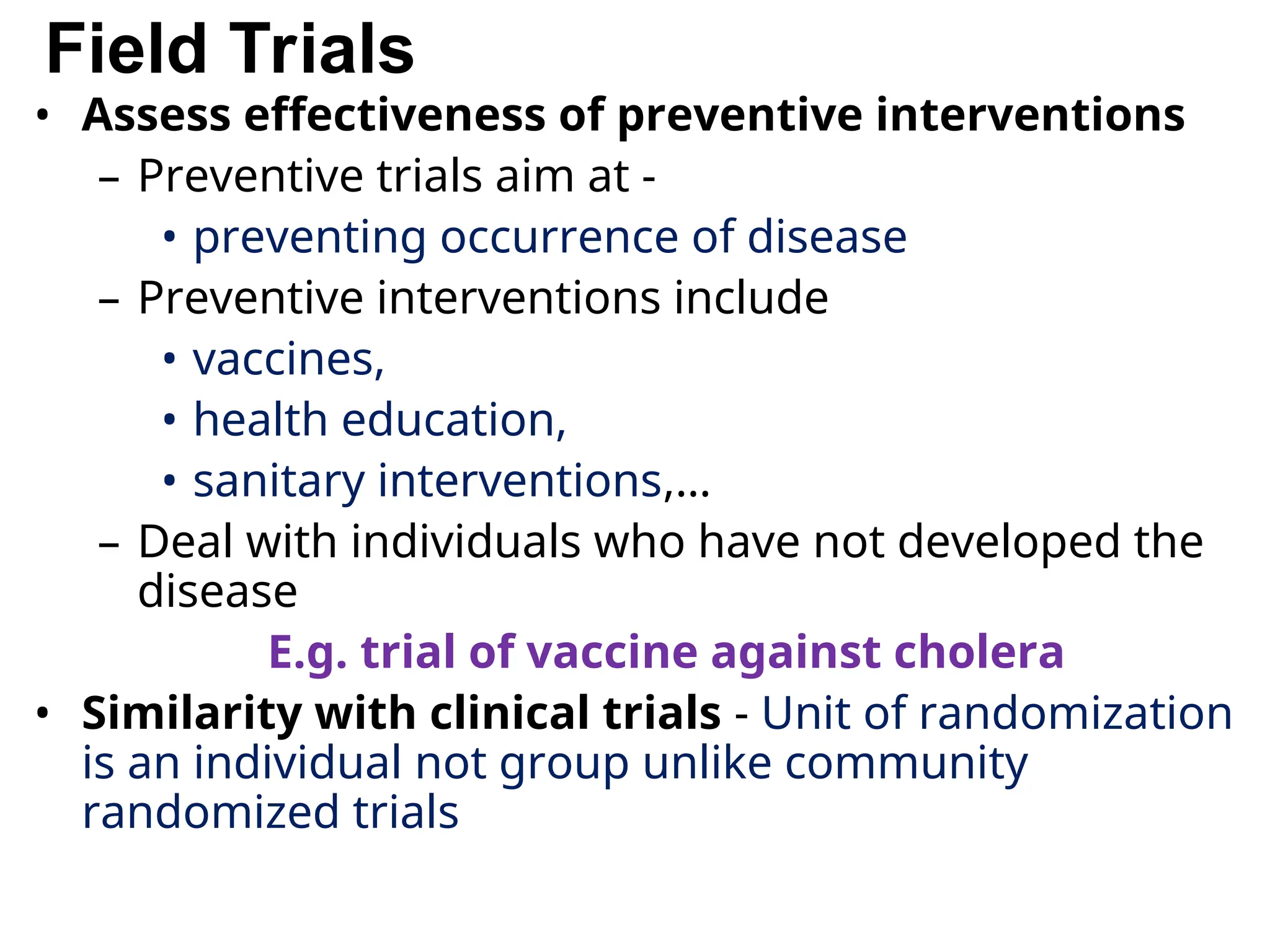Field Trials
• Assess effectiveness of preventive interventions
– Preventive trials aim at -
• preventing occurrence of disease
– Preventive interventions include
• vaccines,
• health education,
• sanitary interventions,…
– Deal with individuals who have not developed the
disease
E.g. trial of vaccine against cholera
• Similarity with clinical trials - Unit of randomization
is an individual not group unlike community
randomized trials
 
