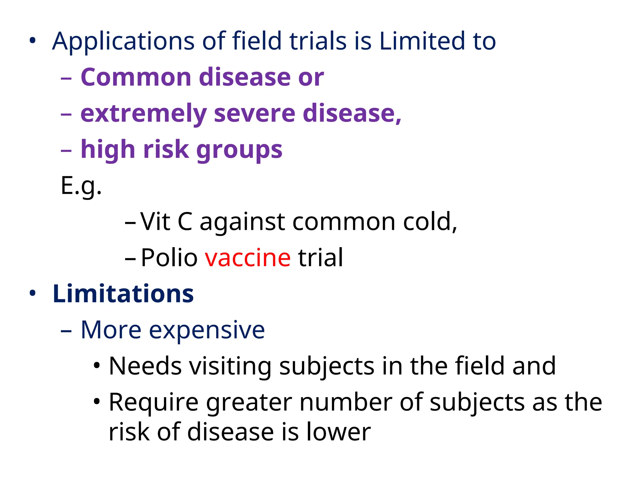 • Applications of field trials is Limited to
– Common disease or
– extremely severe disease,
– high risk groups
E.g.
–Vit C against common cold,
–Polio vaccine trial
• Limitations
– More expensive
• Needs visiting subjects in the field and
• Require greater number of subjects as the
risk of disease is lower
 