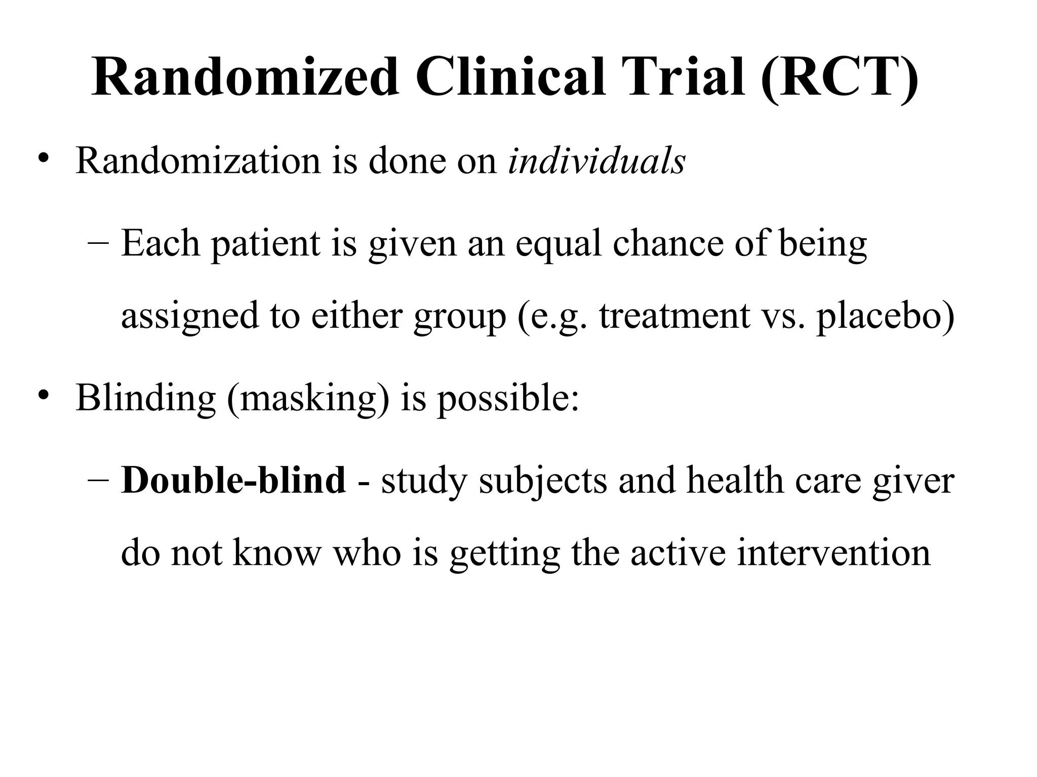 Randomized Clinical Trial (RCT)
• Randomization is done on individuals
– Each patient is given an equal chance of being
assigned to either group (e.g. treatment vs. placebo)
• Blinding (masking) is possible:
– Double-blind - study subjects and health care giver
do not know who is getting the active intervention
 
