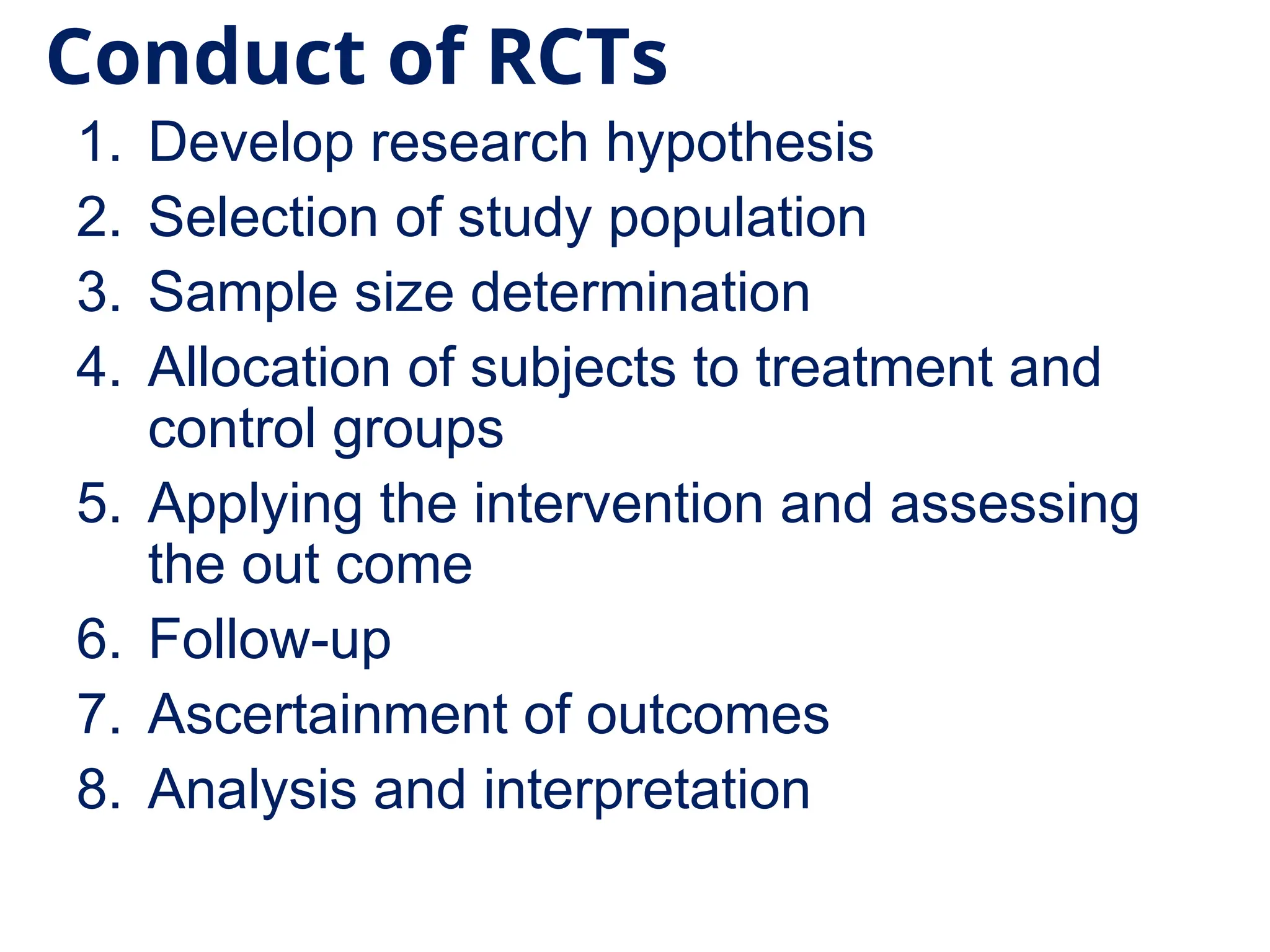 Conduct of RCTs
1. Develop research hypothesis
2. Selection of study population
3. Sample size determination
4. Allocation of subjects to treatment and
control groups
5. Applying the intervention and assessing
the out come
6. Follow-up
7. Ascertainment of outcomes
8. Analysis and interpretation
 