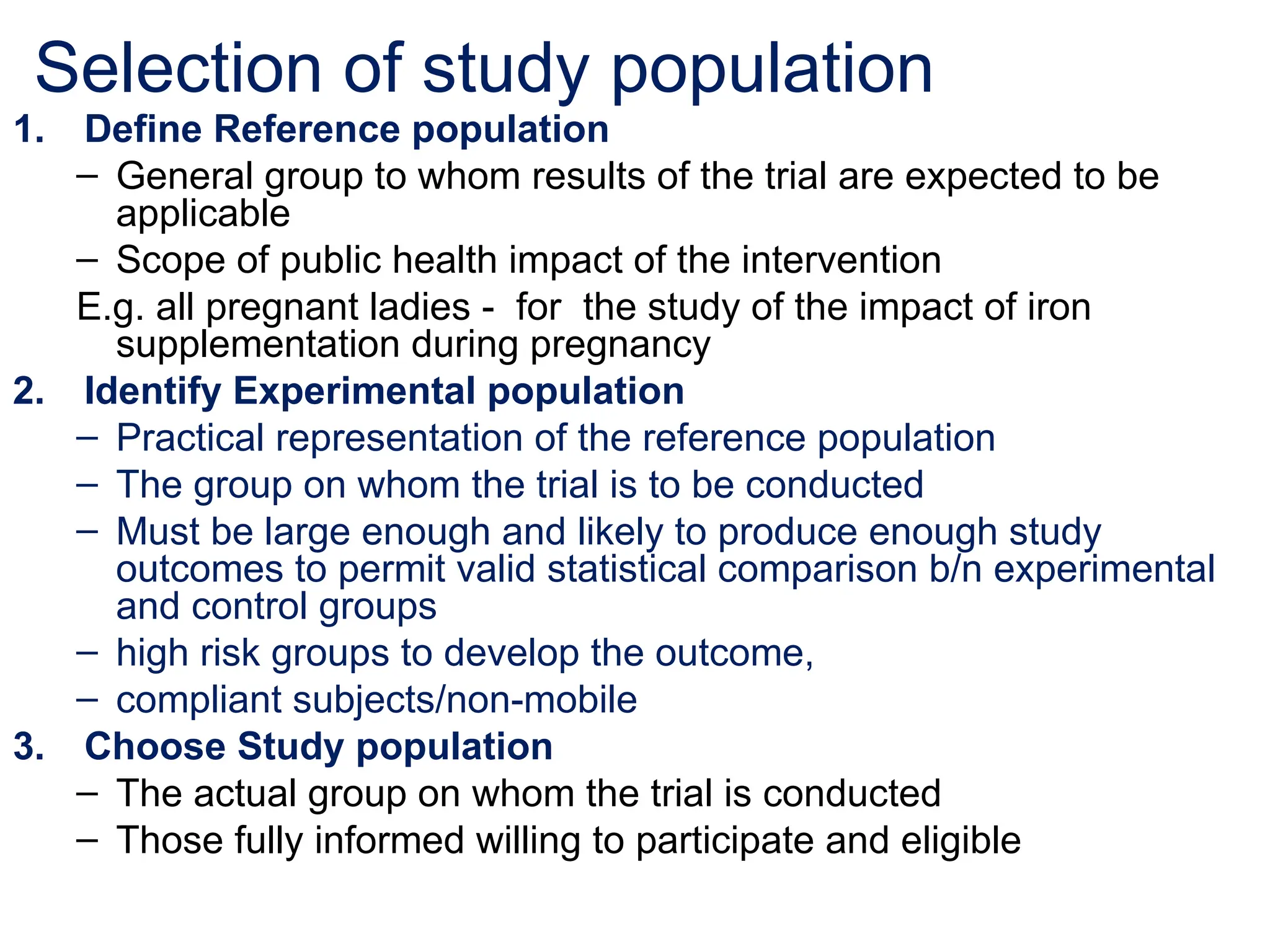 Selection of study population
1. Define Reference population
– General group to whom results of the trial are expected to be
applicable
– Scope of public health impact of the intervention
E.g. all pregnant ladies - for the study of the impact of iron
supplementation during pregnancy
2. Identify Experimental population
– Practical representation of the reference population
– The group on whom the trial is to be conducted
– Must be large enough and likely to produce enough study
outcomes to permit valid statistical comparison b/n experimental
and control groups
– high risk groups to develop the outcome,
– compliant subjects/non-mobile
3. Choose Study population
– The actual group on whom the trial is conducted
– Those fully informed willing to participate and eligible
 