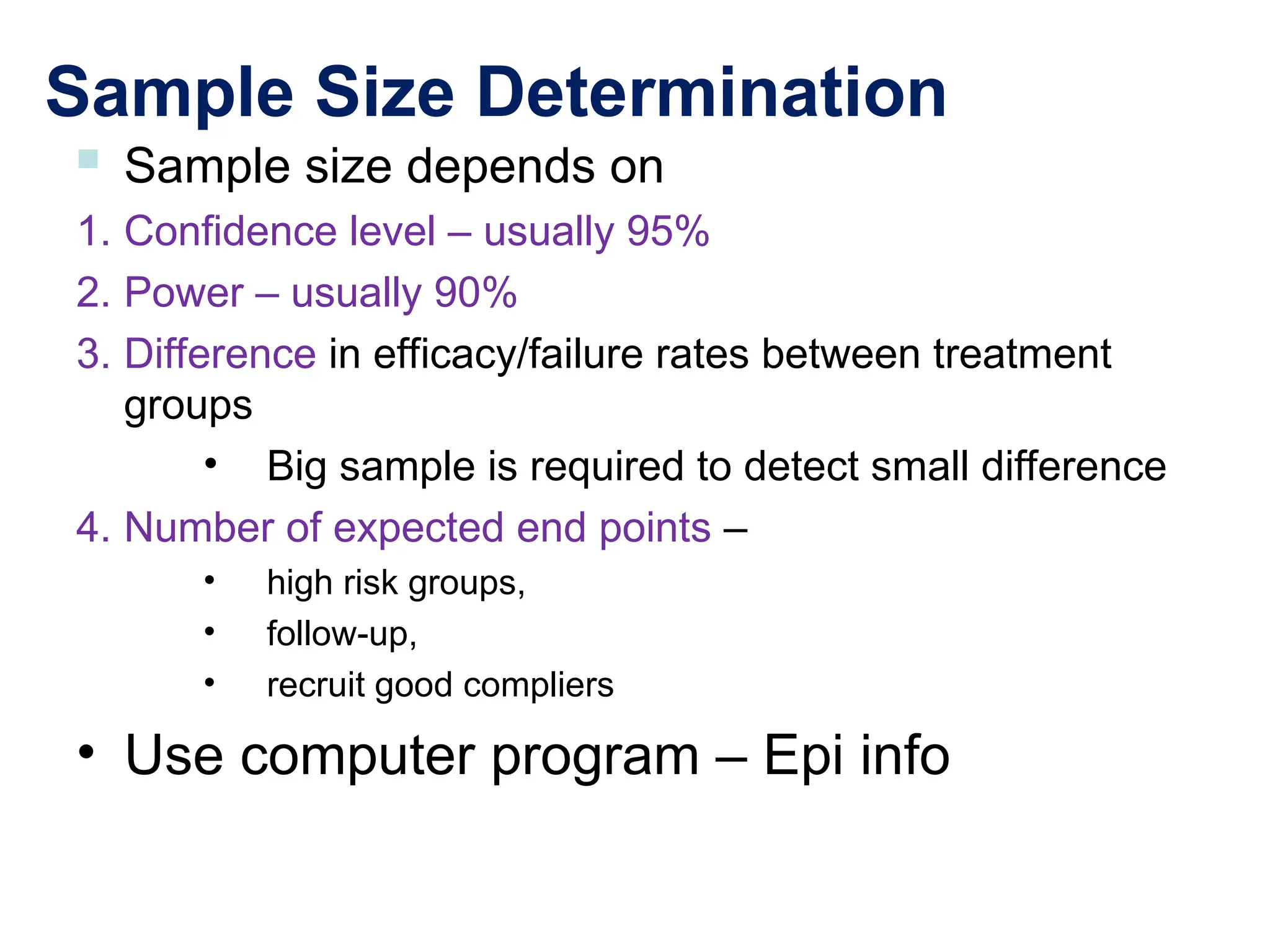 Sample Size Determination
 Sample size depends on
1. Confidence level – usually 95%
2. Power – usually 90%
3. Difference in efficacy/failure rates between treatment
groups
• Big sample is required to detect small difference
4. Number of expected end points –
• high risk groups,
• follow-up,
• recruit good compliers
• Use computer program – Epi info
 
