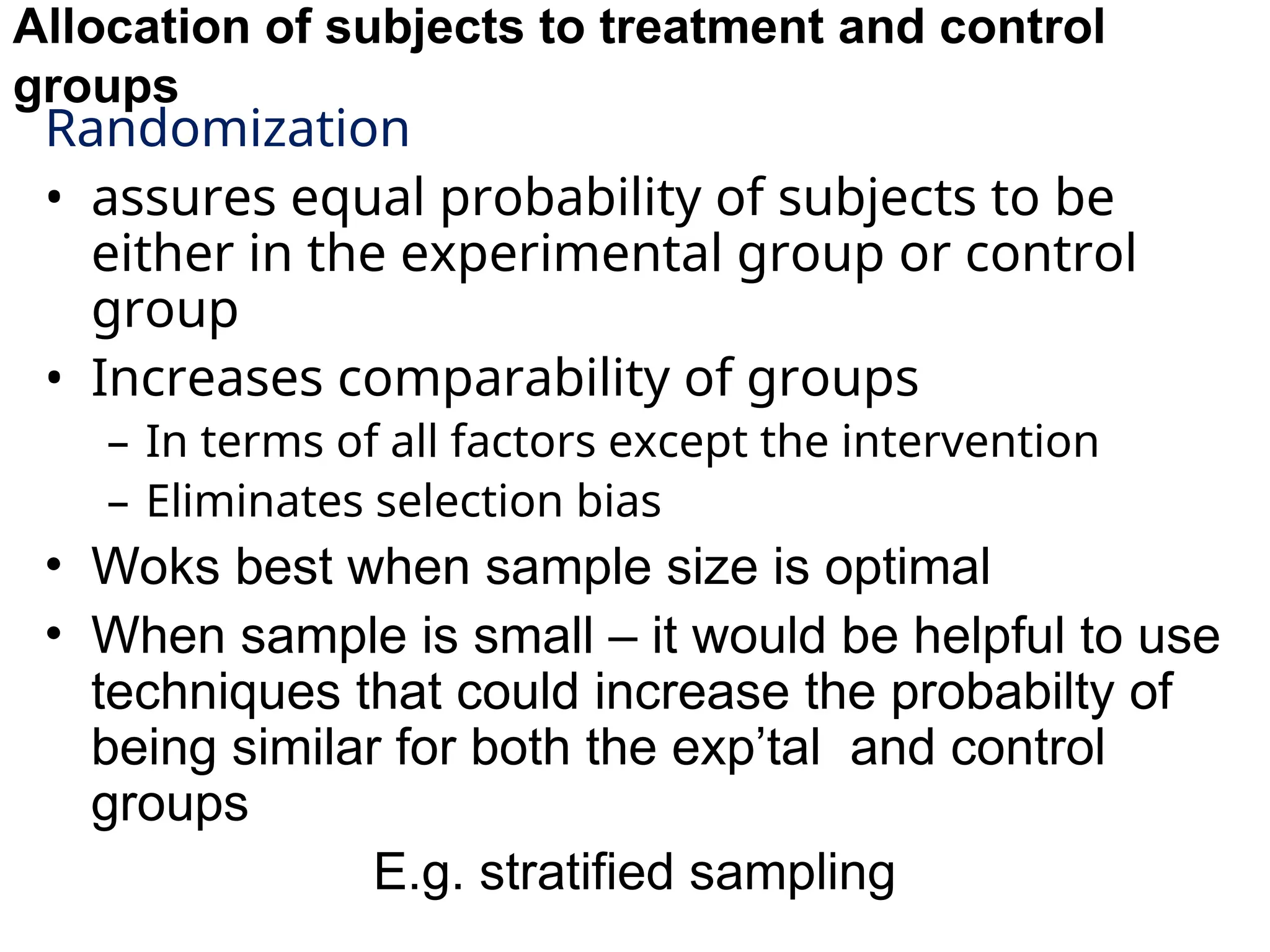 Allocation of subjects to treatment and control
groups
Randomization
• assures equal probability of subjects to be
either in the experimental group or control
group
• Increases comparability of groups
– In terms of all factors except the intervention
– Eliminates selection bias
• Woks best when sample size is optimal
• When sample is small – it would be helpful to use
techniques that could increase the probabilty of
being similar for both the exp’tal and control
groups
E.g. stratified sampling
 