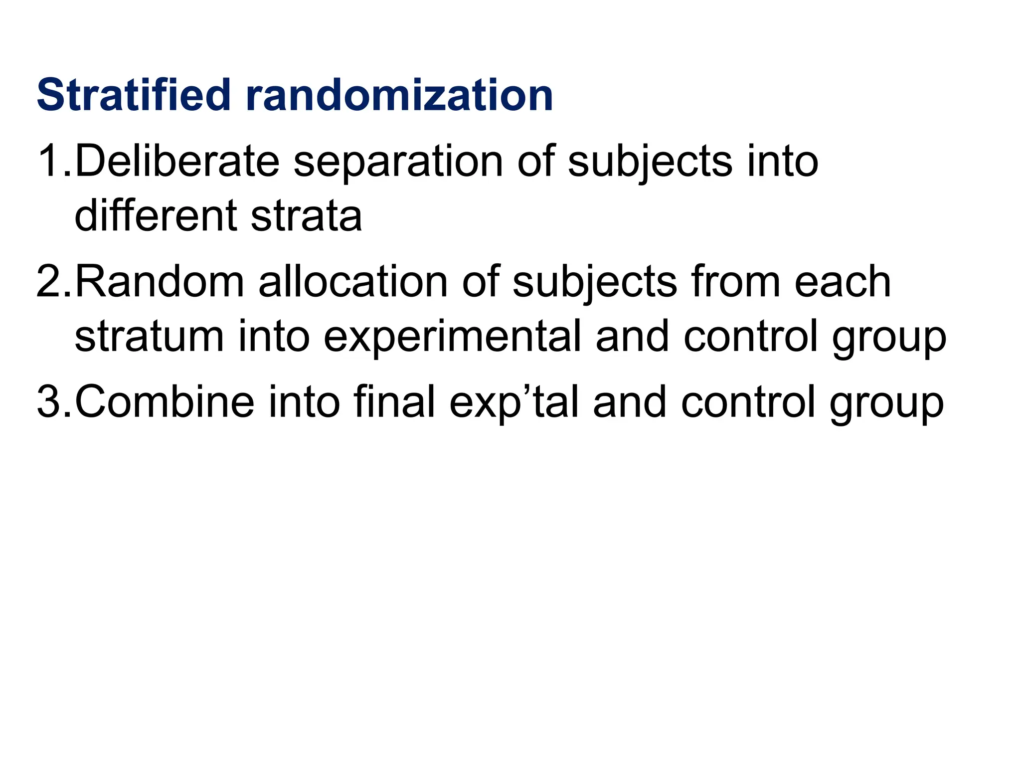 Stratified randomization
1.Deliberate separation of subjects into
different strata
2.Random allocation of subjects from each
stratum into experimental and control group
3.Combine into final exp’tal and control group
 