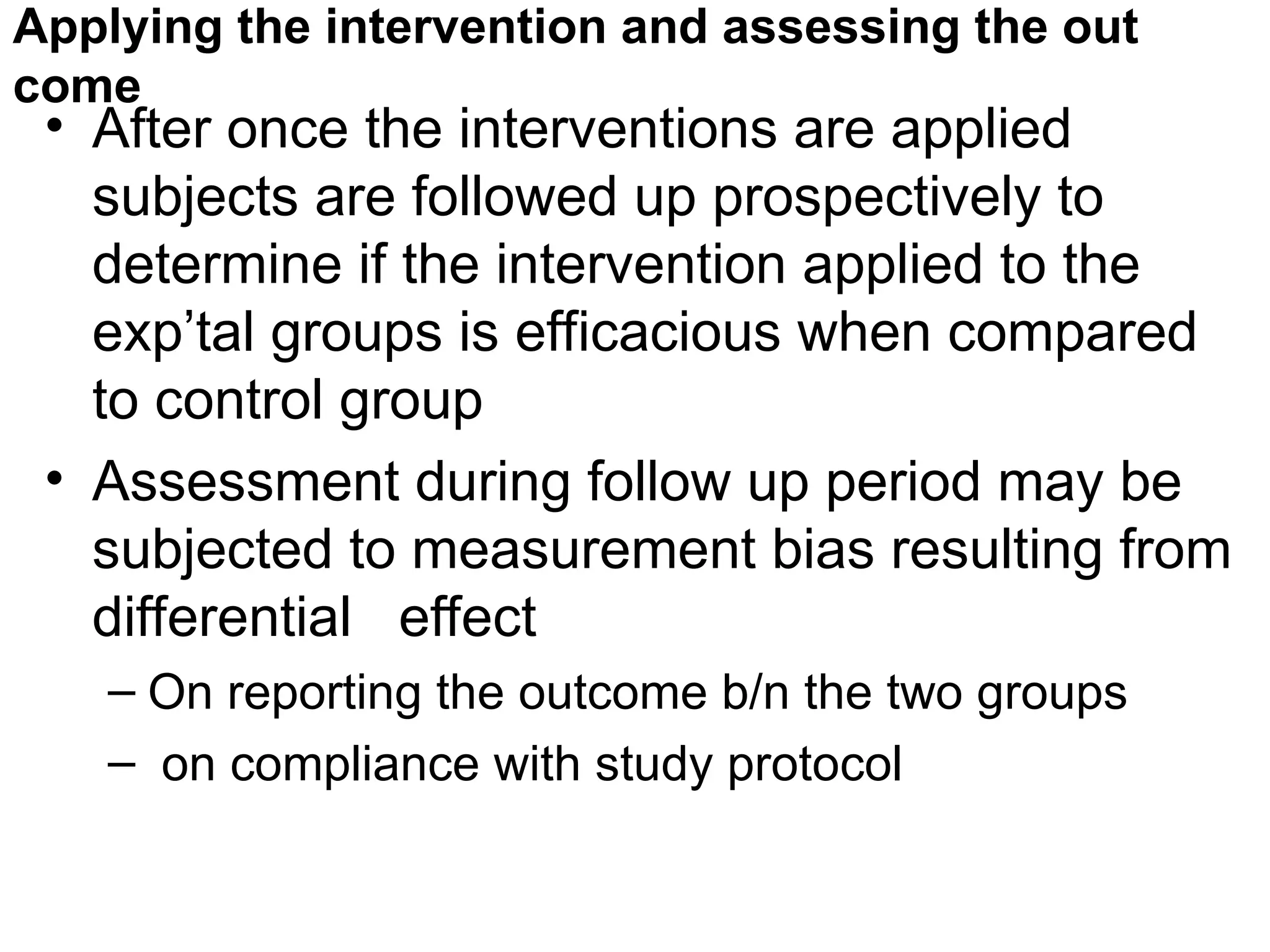 Applying the intervention and assessing the out
come
• After once the interventions are applied
subjects are followed up prospectively to
determine if the intervention applied to the
exp’tal groups is efficacious when compared
to control group
• Assessment during follow up period may be
subjected to measurement bias resulting from
differential effect
– On reporting the outcome b/n the two groups
– on compliance with study protocol
 