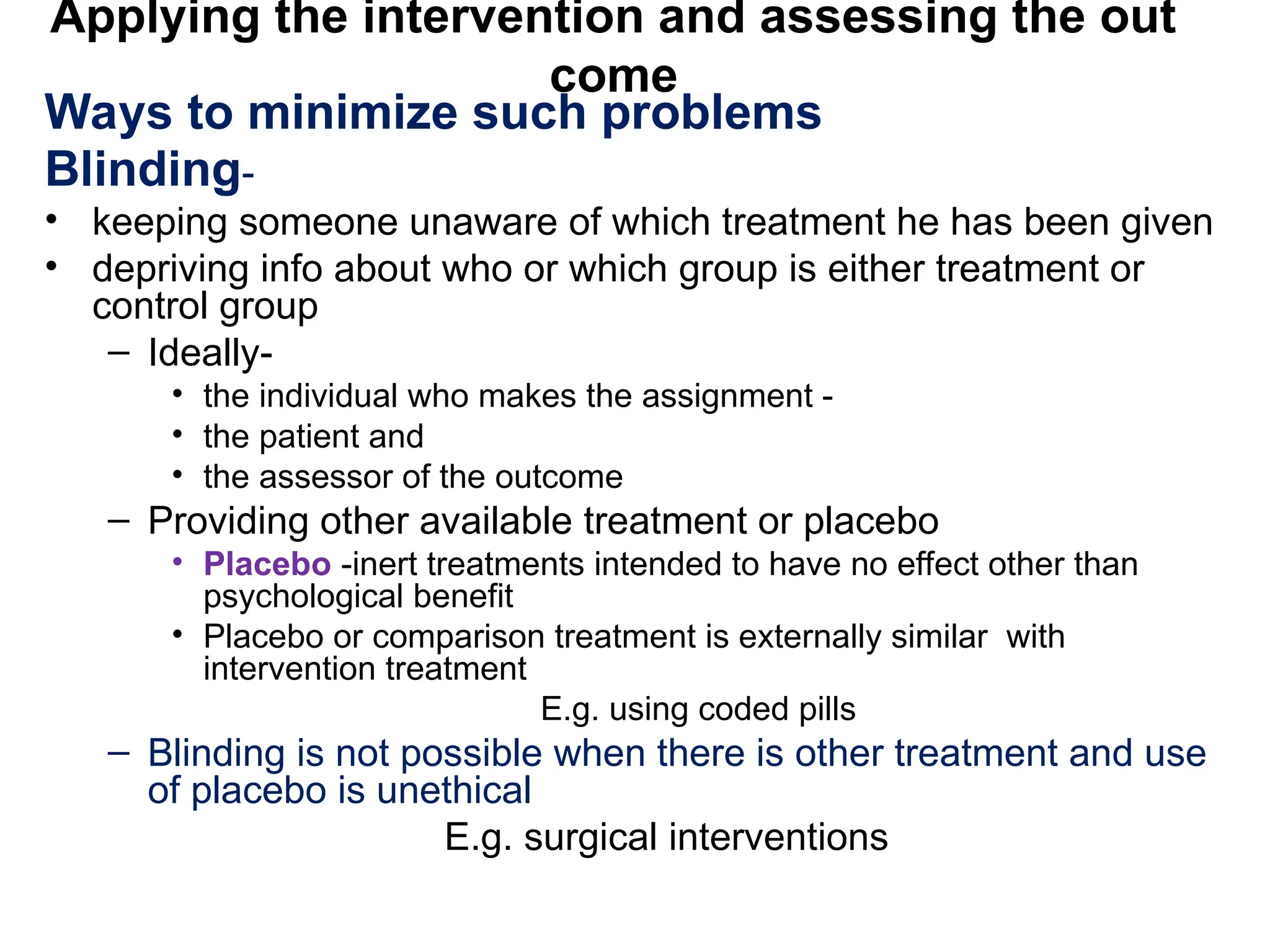 Applying the intervention and assessing the out
come
Ways to minimize such problems
Blinding-
• keeping someone unaware of which treatment he has been given
• depriving info about who or which group is either treatment or
control group
– Ideally-
• the individual who makes the assignment -
• the patient and
• the assessor of the outcome
– Providing other available treatment or placebo
• Placebo -inert treatments intended to have no effect other than
psychological benefit
• Placebo or comparison treatment is externally similar with
intervention treatment
E.g. using coded pills
– Blinding is not possible when there is other treatment and use
of placebo is unethical
E.g. surgical interventions
 