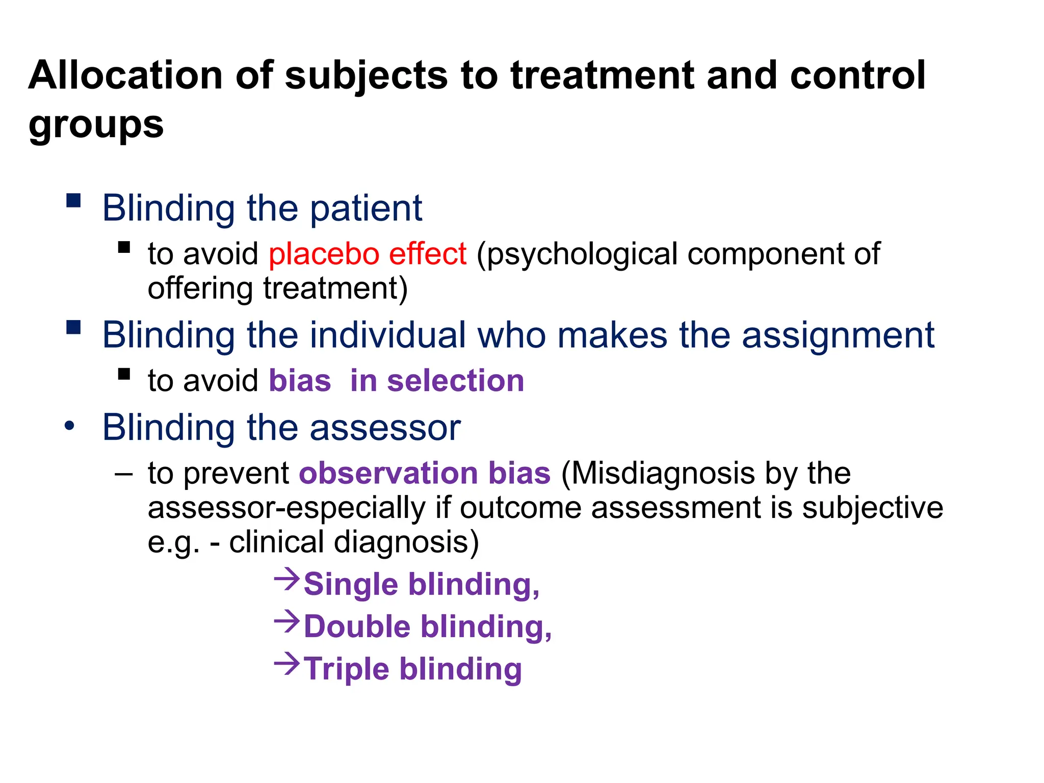 Allocation of subjects to treatment and control
groups
 Blinding the patient
 to avoid placebo effect (psychological component of
offering treatment)
 Blinding the individual who makes the assignment
 to avoid bias in selection
• Blinding the assessor
– to prevent observation bias (Misdiagnosis by the
assessor-especially if outcome assessment is subjective
e.g. - clinical diagnosis)
Single blinding,
Double blinding,
Triple blinding
 