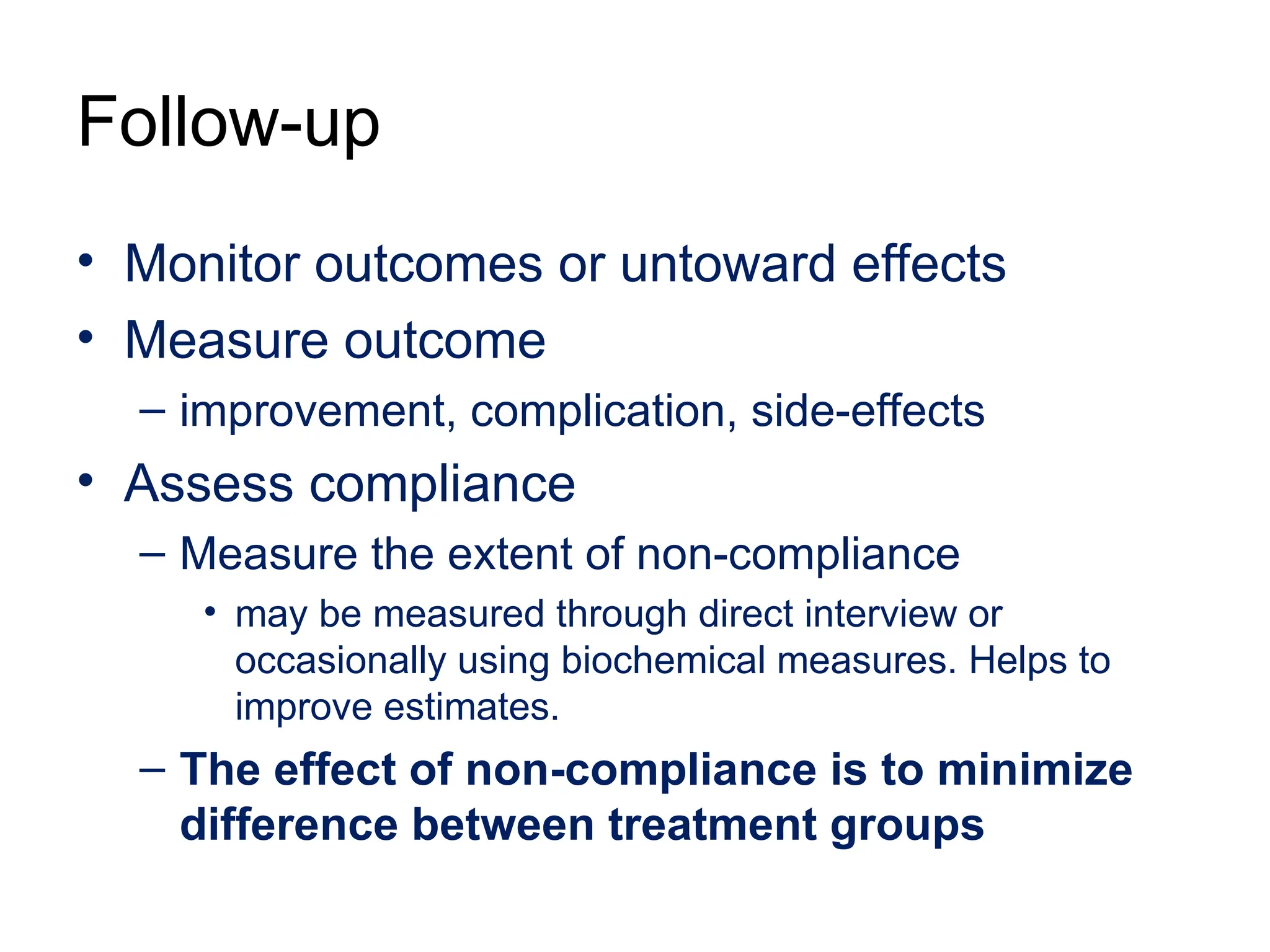 Follow-up
• Monitor outcomes or untoward effects
• Measure outcome
– improvement, complication, side-effects
• Assess compliance
– Measure the extent of non-compliance
• may be measured through direct interview or
occasionally using biochemical measures. Helps to
improve estimates.
– The effect of non-compliance is to minimize
difference between treatment groups
 