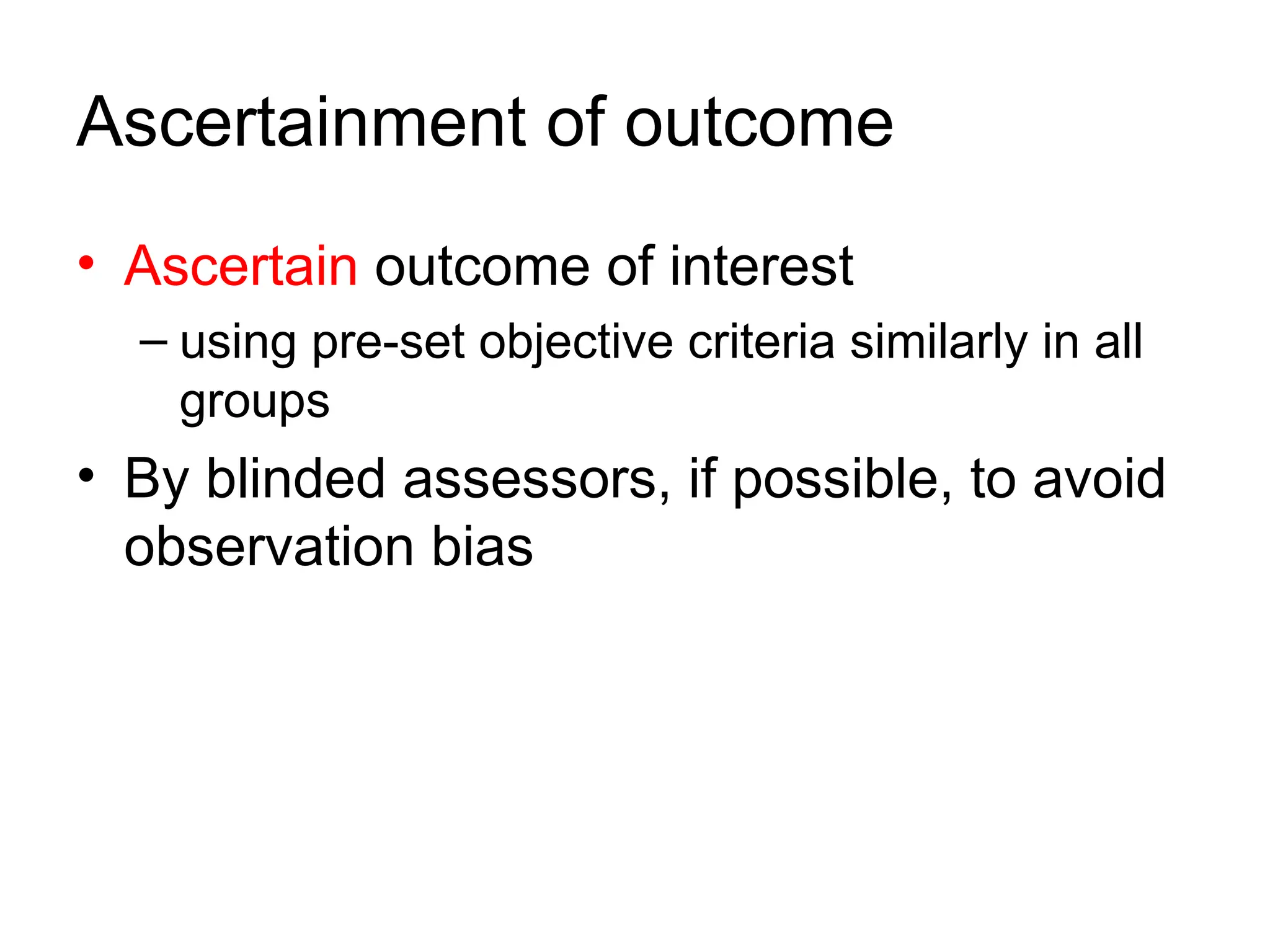 Ascertainment of outcome
• Ascertain outcome of interest
– using pre-set objective criteria similarly in all
groups
• By blinded assessors, if possible, to avoid
observation bias
 