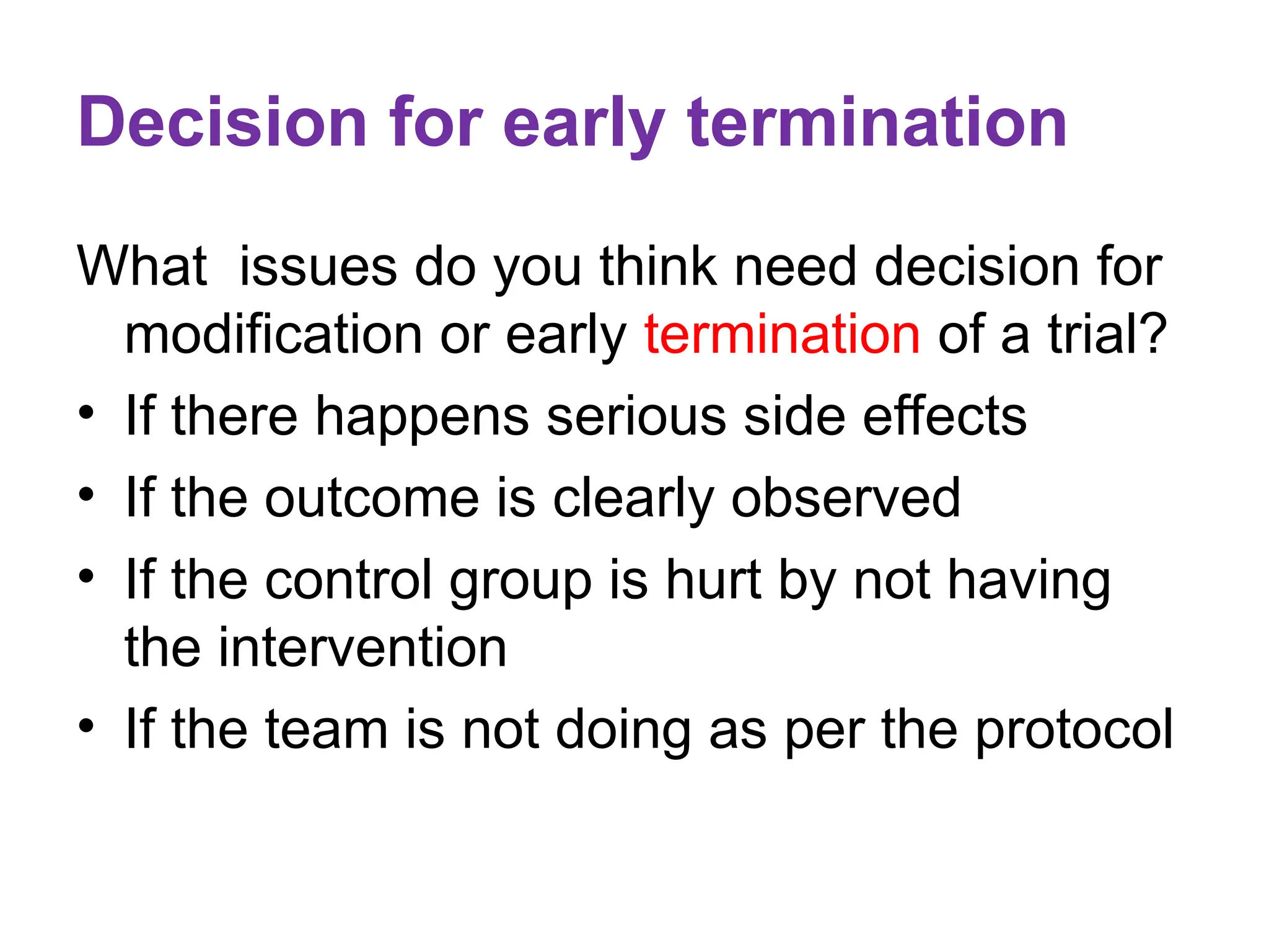 Decision for early termination
What issues do you think need decision for
modification or early termination of a trial?
• If there happens serious side effects
• If the outcome is clearly observed
• If the control group is hurt by not having
the intervention
• If the team is not doing as per the protocol
 