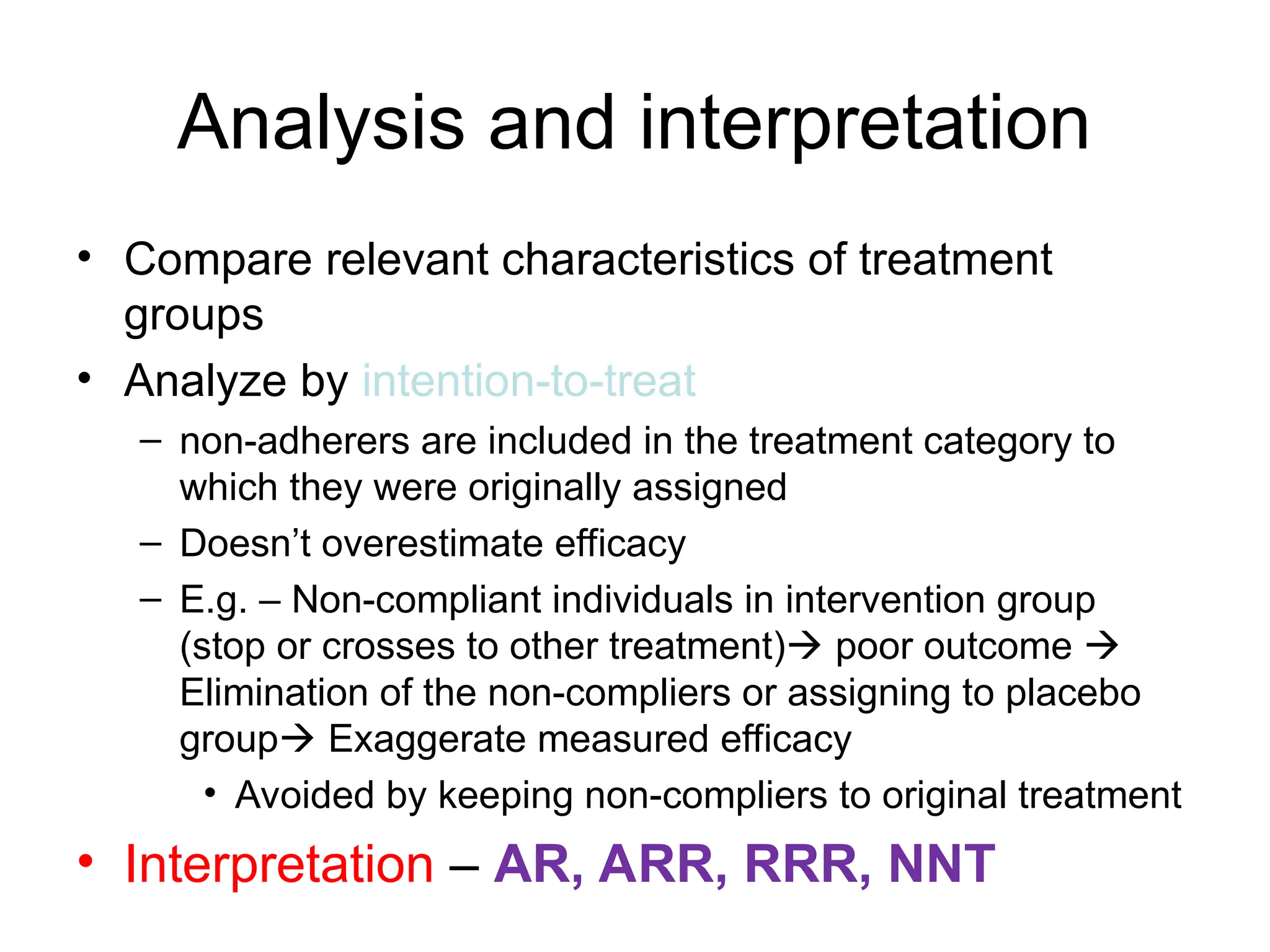 Analysis and interpretation
• Compare relevant characteristics of treatment
groups
• Analyze by intention-to-treat
– non-adherers are included in the treatment category to
which they were originally assigned
– Doesn’t overestimate efficacy
– E.g. – Non-compliant individuals in intervention group
(stop or crosses to other treatment) poor outcome 
Elimination of the non-compliers or assigning to placebo
group Exaggerate measured efficacy
• Avoided by keeping non-compliers to original treatment
• Interpretation – AR, ARR, RRR, NNT
 