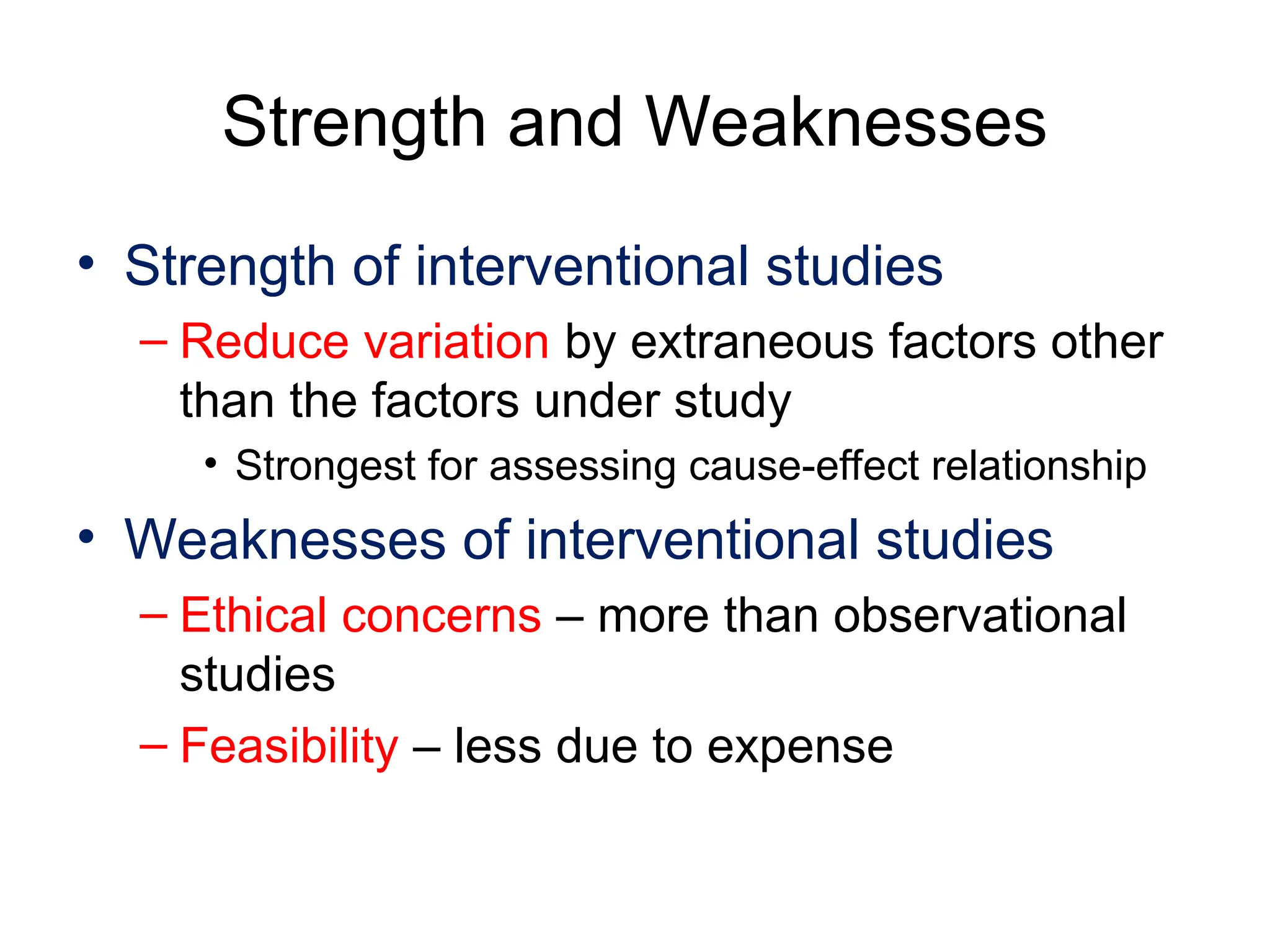 Strength and Weaknesses
• Strength of interventional studies
– Reduce variation by extraneous factors other
than the factors under study
• Strongest for assessing cause-effect relationship
• Weaknesses of interventional studies
– Ethical concerns – more than observational
studies
– Feasibility – less due to expense
 