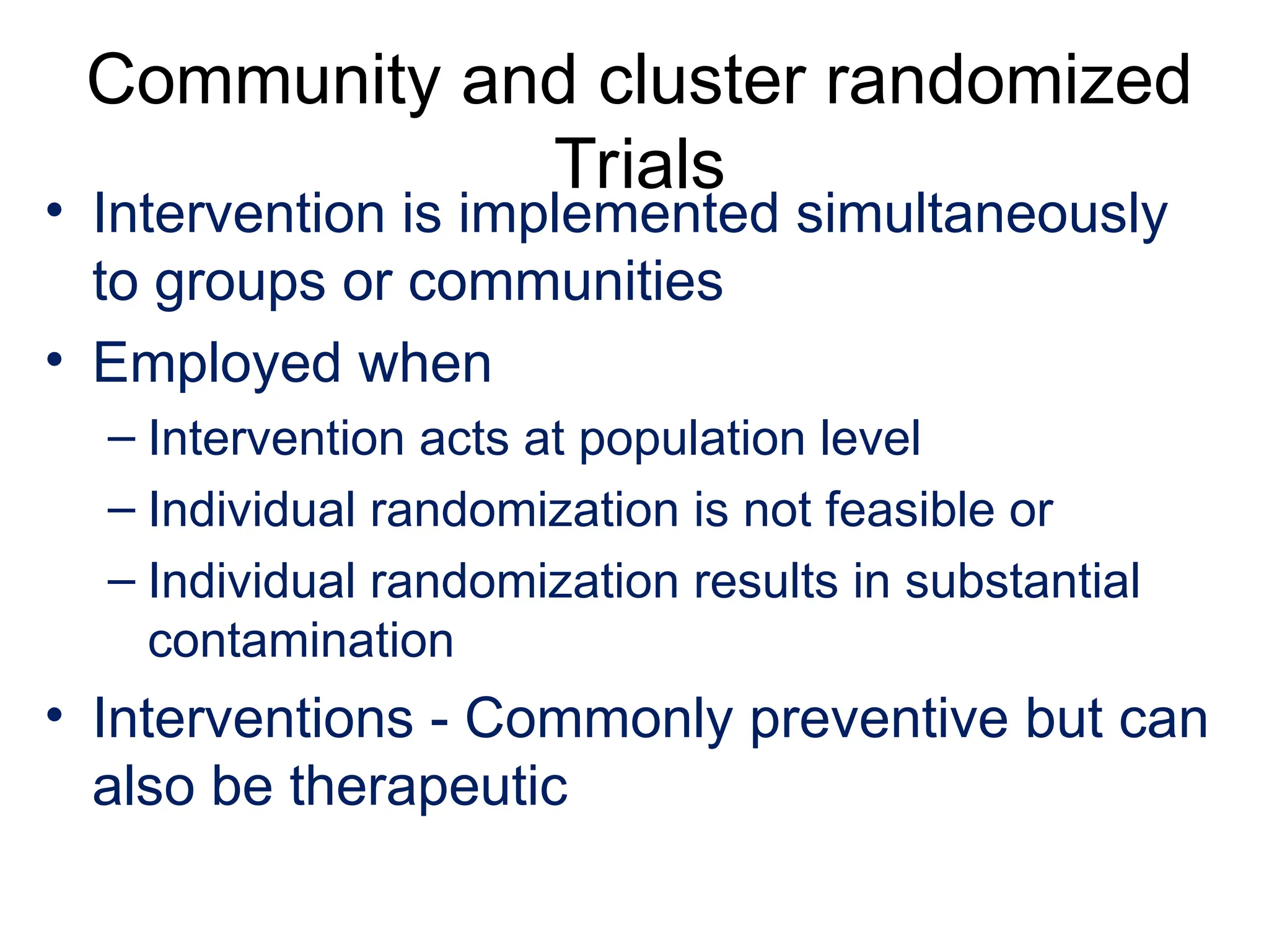 Community and cluster randomized
Trials
• Intervention is implemented simultaneously
to groups or communities
• Employed when
– Intervention acts at population level
– Individual randomization is not feasible or
– Individual randomization results in substantial
contamination
• Interventions - Commonly preventive but can
also be therapeutic
 