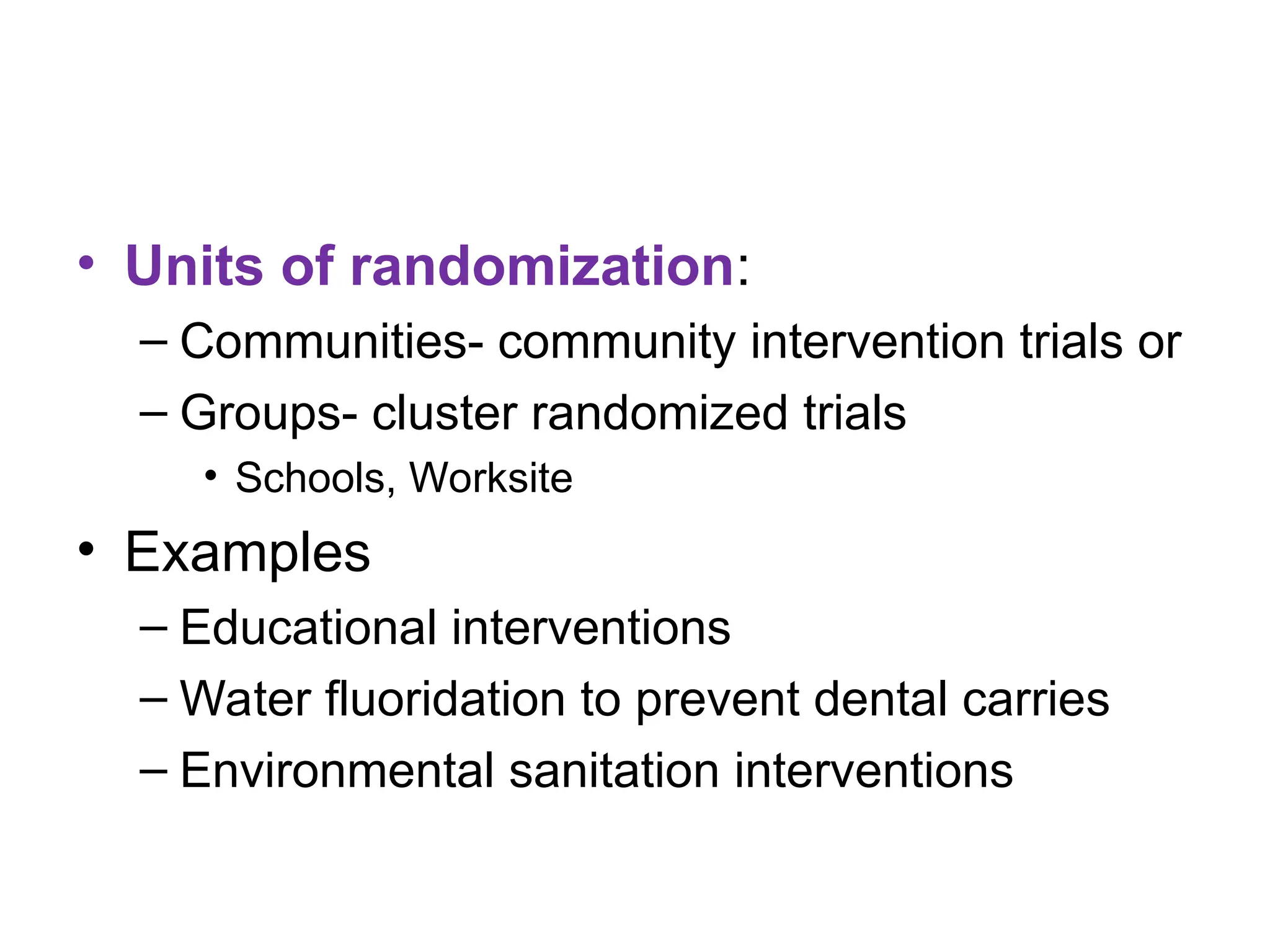 • Units of randomization:
– Communities- community intervention trials or
– Groups- cluster randomized trials
• Schools, Worksite
• Examples
– Educational interventions
– Water fluoridation to prevent dental carries
– Environmental sanitation interventions
 