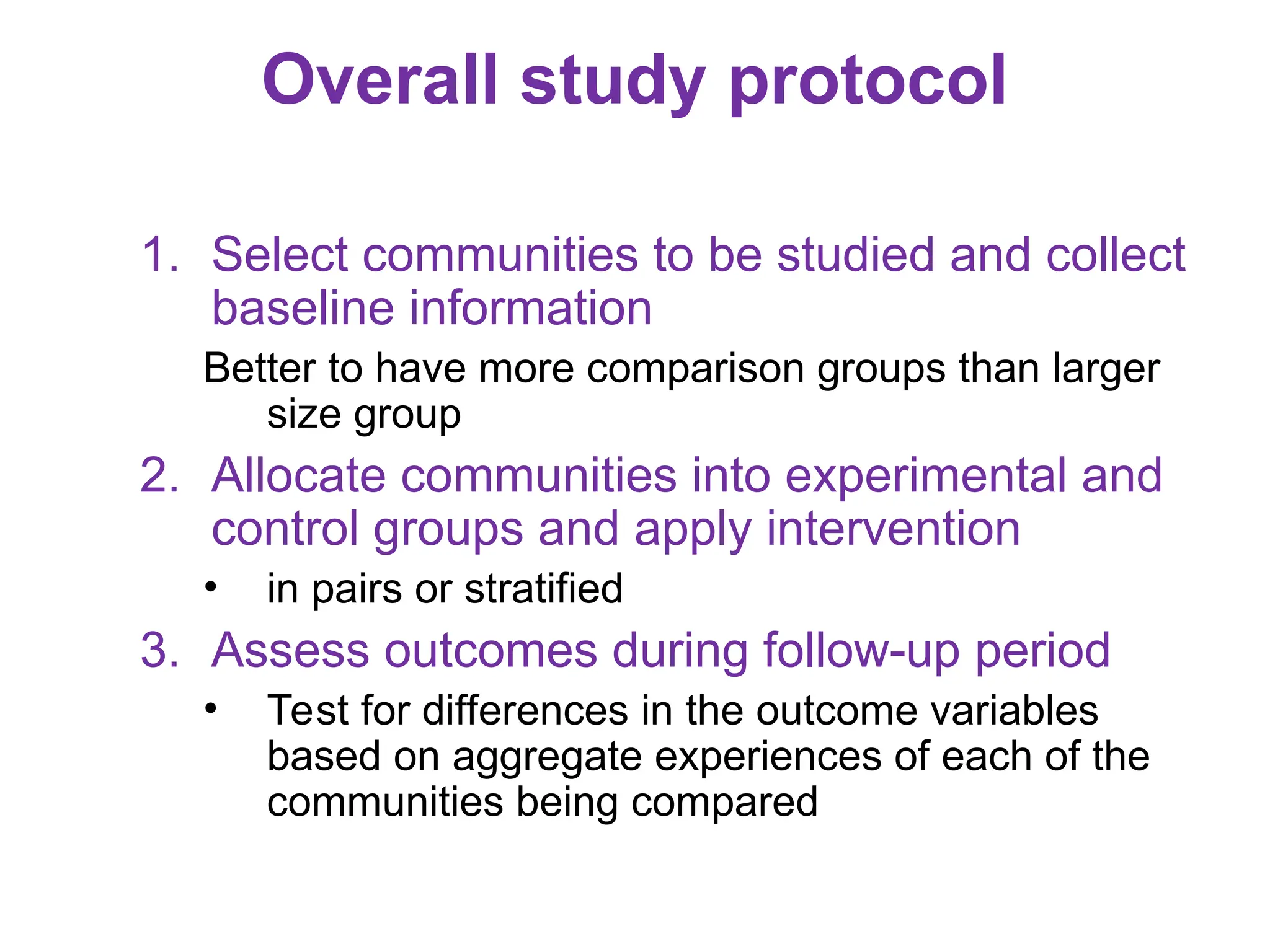 Overall study protocol
1. Select communities to be studied and collect
baseline information
Better to have more comparison groups than larger
size group
2. Allocate communities into experimental and
control groups and apply intervention
• in pairs or stratified
3. Assess outcomes during follow-up period
• Test for differences in the outcome variables
based on aggregate experiences of each of the
communities being compared
 