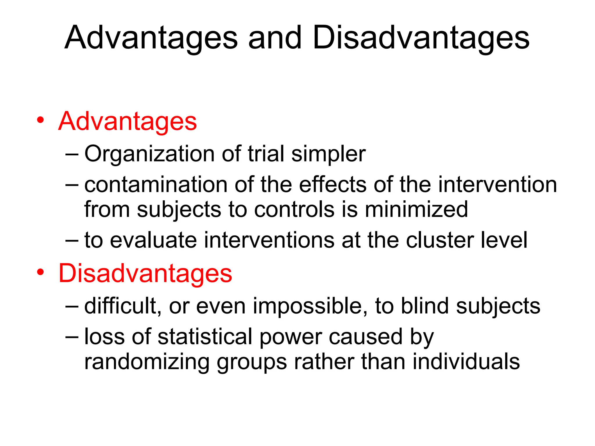 Advantages and Disadvantages
• Advantages
– Organization of trial simpler
– contamination of the effects of the intervention
from subjects to controls is minimized
– to evaluate interventions at the cluster level
• Disadvantages
– difficult, or even impossible, to blind subjects
– loss of statistical power caused by
randomizing groups rather than individuals
 