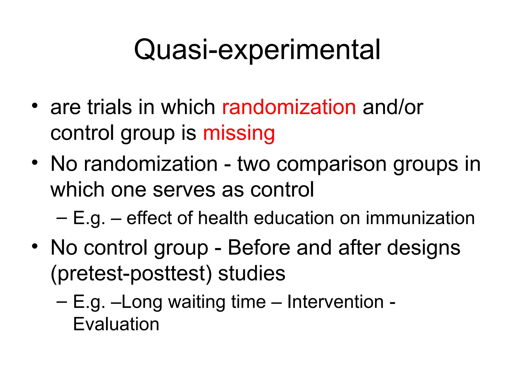 Quasi-experimental
• are trials in which randomization and/or
control group is missing
• No randomization - two comparison groups in
which one serves as control
– E.g. – effect of health education on immunization
• No control group - Before and after designs
(pretest-posttest) studies
– E.g. –Long waiting time – Intervention -
Evaluation
 