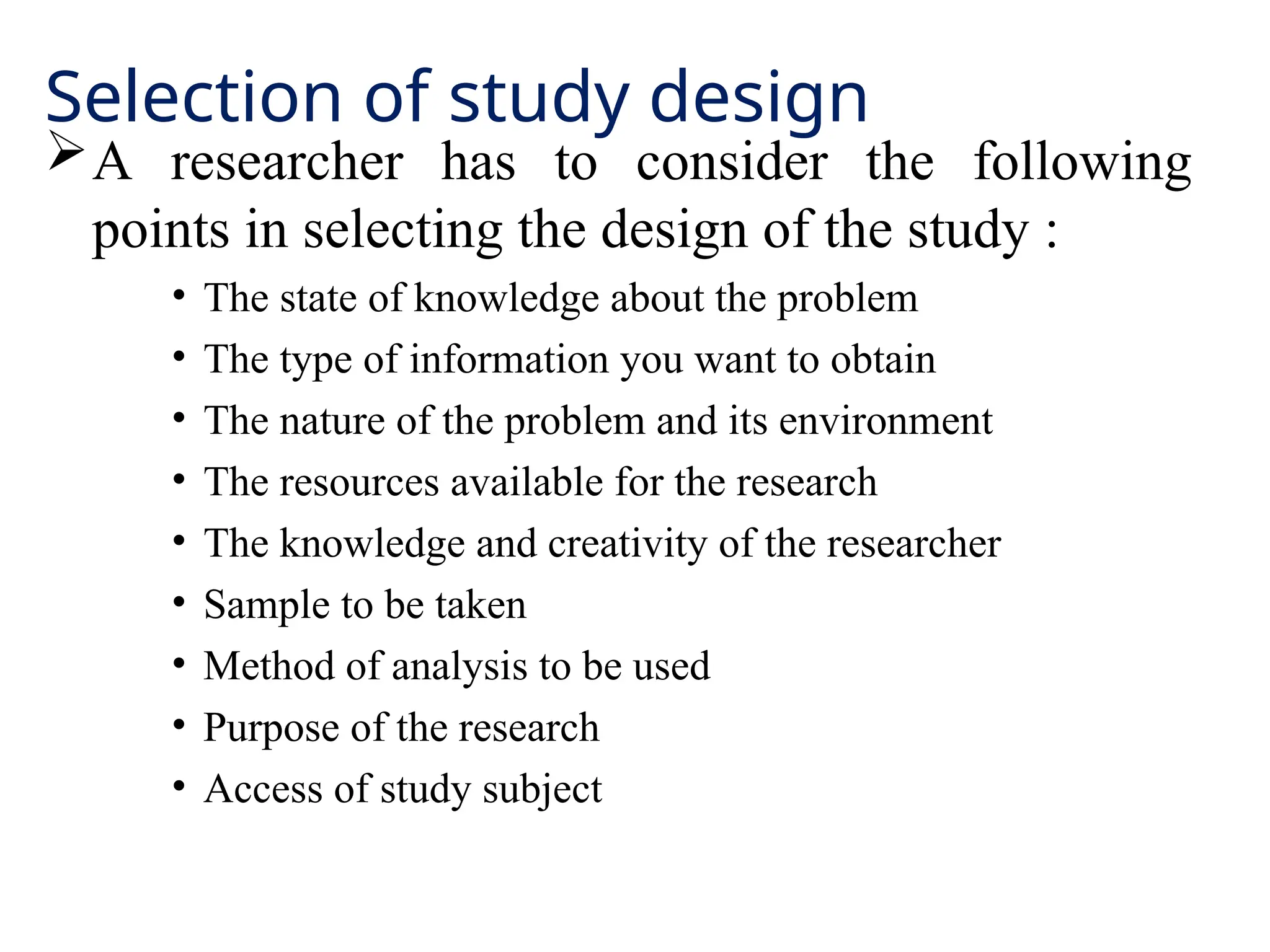 Selection of study design
A researcher has to consider the following
points in selecting the design of the study :
• The state of knowledge about the problem
• The type of information you want to obtain
• The nature of the problem and its environment
• The resources available for the research
• The knowledge and creativity of the researcher
• Sample to be taken
• Method of analysis to be used
• Purpose of the research
• Access of study subject
 