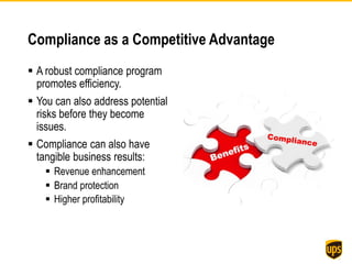 Compliance as a Competitive Advantage
 A robust compliance program
promotes efficiency.
 You can also address potential
risks before they become
issues.
 Compliance can also have
tangible business results:
 Revenue enhancement
 Brand protection
 Higher profitability
 