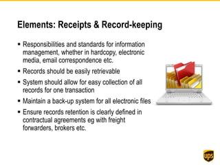 Elements: Receipts & Record-keeping
 Responsibilities and standards for information
management, whether in hardcopy, electronic
media, email correspondence etc.
 Records should be easily retrievable
 System should allow for easy collection of all
records for one transaction
 Maintain a back-up system for all electronic files
 Ensure records retention is clearly defined in
contractual agreements eg with freight
forwarders, brokers etc.
 