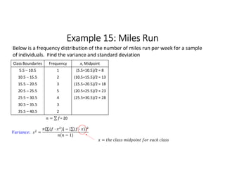 Example 15: Miles Run
Class Boundaries Frequency x, Midpoint
5.5 – 10.5 1 (5.5+10.5)/2 = 8
10.5 – 15.5 2 (10.5+15.5)/2 = 13
15.5 – 20.5 3 (15.5+20.5)/2 = 18
20.5 – 25.5 5 (20.5+25.5)/2 = 23
25.5 – 30.5 4 (25.5+30.5)/2 = 28
30.5 – 35.5 3
35.5 – 40.5 2
= ∑ 
  = 20
Below is a frequency distribution of the number of miles run per week for a sample
of individuals. Find the variance and standard deviation
: =
∑( · ) 
  − ∑( · ) 
 
( − 1)
=
 