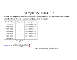Example 15: Miles Run
Class Boundaries Frequency x, Midpoint
5.5 – 10.5 1 (5.5+10.5)/2 = 8
10.5 – 15.5 2 (10.5+15.5)/2 = 13
15.5 – 20.5 3 (15.5+20.5)/2 = 18
20.5 – 25.5 5 (20.5+25.5)/2 = 23
25.5 – 30.5 4 (25.5+30.5)/2 = 28
30.5 – 35.5 3 (30.5+35.5)/2 = 33
35.5 – 40.5 2
= ∑ 
  = 20
Below is a frequency distribution of the number of miles run per week for a sample
of individuals. Find the variance and standard deviation
: =
∑( · ) 
  − ∑( · ) 
 
( − 1)
=
 