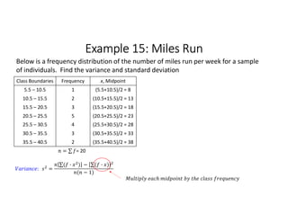 Example 15: Miles Run
Class Boundaries Frequency x, Midpoint
5.5 – 10.5 1 (5.5+10.5)/2 = 8
10.5 – 15.5 2 (10.5+15.5)/2 = 13
15.5 – 20.5 3 (15.5+20.5)/2 = 18
20.5 – 25.5 5 (20.5+25.5)/2 = 23
25.5 – 30.5 4 (25.5+30.5)/2 = 28
30.5 – 35.5 3 (30.5+35.5)/2 = 33
35.5 – 40.5 2 (35.5+40.5)/2 = 38
= ∑ 
  = 20
Below is a frequency distribution of the number of miles run per week for a sample
of individuals. Find the variance and standard deviation
: =
∑( · ) 
  − ∑( · ) 
 
( − 1)
 