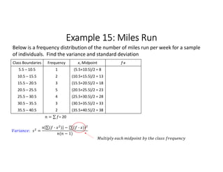 Example 15: Miles Run
Class Boundaries Frequency x, Midpoint f∙x
5.5 – 10.5 1 (5.5+10.5)/2 = 8
10.5 – 15.5 2 (10.5+15.5)/2 = 13
15.5 – 20.5 3 (15.5+20.5)/2 = 18
20.5 – 25.5 5 (20.5+25.5)/2 = 23
25.5 – 30.5 4 (25.5+30.5)/2 = 28
30.5 – 35.5 3 (30.5+35.5)/2 = 33
35.5 – 40.5 2 (35.5+40.5)/2 = 38
= ∑ 
  = 20
Below is a frequency distribution of the number of miles run per week for a sample
of individuals. Find the variance and standard deviation
: =
∑( · ) 
  − ∑( · ) 
 
( − 1)
 